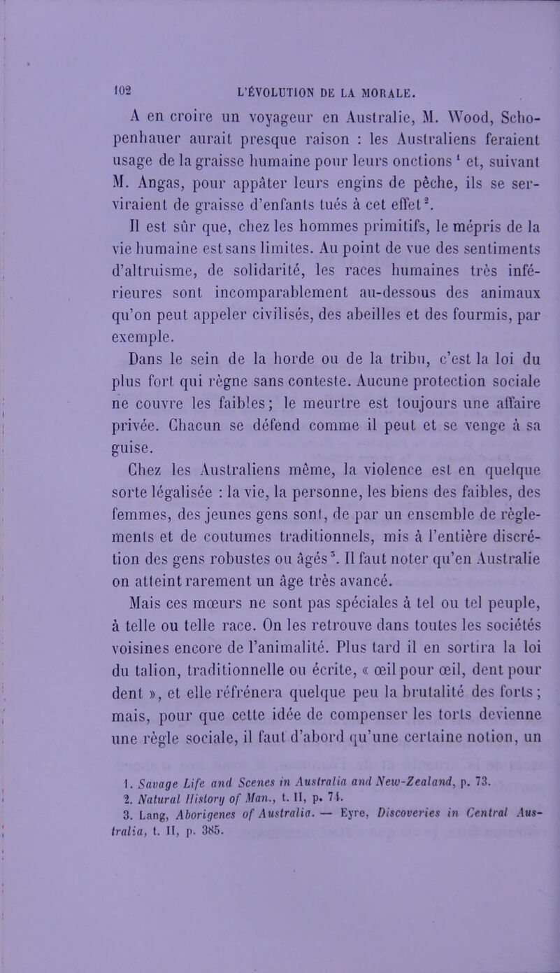 A en croire un voyageur en Australie, M. \Yood, Sclio- penliauer aurait presque raison : les Australiens feraient usage de la graisse humaine pour leurs onctions ‘ et, suivant M. Angas, pour appâter leurs engins de pêche, ils se ser- viraient de graisse d’enfants tués à cet effet ^ Il est sûr que, chez les hommes primitifs, le mépris de la vie humaine est sans limites. Au point de vue des sentiments d’altruisme, de solidarité, les races humaines très infé- rieures sont incomparahlement au-dessous des animaux qu’on peut appeler civilisés, des abeilles et des fourmis, par exemple. Dans le sein de la horde ou de la tribu, c’est la loi du plus fort qui règne sans conteste. Aucune protection sociale ne couvre les faibles ; le meurtre est toujours une affaire privée. Chacun se défend comme il peut et se venge à. sa guise. Chez les Australiens même, la violence est en quelque sorte légalisée : la vie, la personne, les biens des faibles, des femmes, des jeunes gens sont, de par un ensemble de règle- ments et de coutumes traditionnels, mis à l’entière discré- tion des gens robustes ou âgés^. Il faut noter qu’en .Vustralie on atteint rarement un âge très avancé. Mais ces mœurs ne sont pas spéciales à tel ou tel peuple, à telle ou telle race. On les retrouve dans toutes les sociétés voisines encore de l’animalité. Plus tard il en sortira la loi du talion, traditionnelle ou écrite, « œil pour œil, dent pour dent », et elle réfrénera quelque peu la brutalité des forts; mais, pour que cette idée de compenser les torts devienne une règle sociale, il faut d’abord ([u’une certaine notion, un 1. Savage Life and Scenes in Australia and New-Zealand, p. 73. 2. Natural llislorij of Man., t. II, p. 71. 3. Lang, Aborigènes of Australia. — Eyre, Discoveries in Central Aus- tralia, t. Il, p. 385.