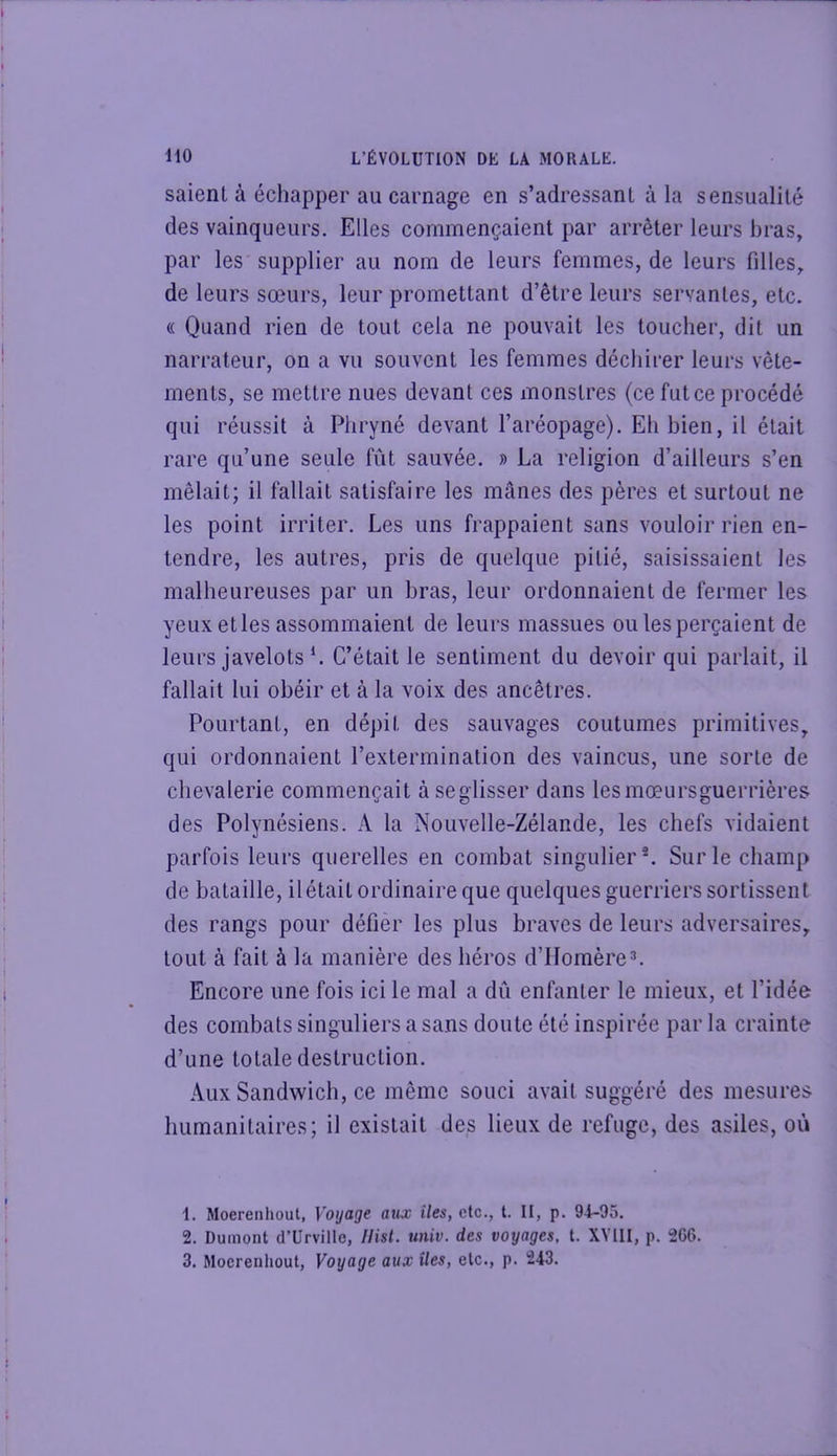 saient à échapper au carnage en s’adressant à la sensualité des vainqueurs. Elles commençaient par arrêter leurs bras, par les supplier au nom de leurs femmes, de leurs filles, de leurs sœurs, leur promettant d’être leurs servantes, etc. « Quand rien de tout cela ne pouvait les toucher, dit un narrateur, on a vu souvent les femmes déchirer leurs vête- ments, se mettre nues devant ces inonstres (ce fut ce procédé qui réussit à Phryné devant l’aréopage). Eh bien, il était rare qu’une seule fût sauvée. » La religion d’ailleurs s’en mêlait; il fallait satisfaire les mânes des pères et surtout ne les point irriter. Les uns frappaient sans vouloir rien en- tendre, les autres, pris de quelque pitié, saisissaient les malheureuses par un bras, leur ordonnaient de fermer les yeux etles assommaient de leurs massues ou les perçaient de leurs javelotsC’était le sentiment du devoir qui parlait, il fallait lui obéir et à la voix des ancêtres. Pourtant, en dépit des sauvages coutumes primitives, qui ordonnaient l’extermination des vaincus, une sorte de chevalerie commençait àseglisser dans lesmœursguerrières des Polynésiens. A la Nouvelle-Zélande, les chefs vidaient parfois leurs querelles en combat singulier*. Sur le champ de bataille, ilétait ordinaire que quelques guerriers sortissent des rangs pour défier les plus braves de leurs adversaires, tout à fait à la manière des héros d’Homère3. Encore une fois ici le mal a dû enfanter le mieux, et l’idée des combats singuliers a sans doute été inspirée par la crainte d’une totale destruction. Aux Sandwich, ce même souci avait suggéré des mesures humanitaires; il existait des lieux de refuge, des asiles, où 1. Moerenhout, Voyage aux iles, etc., t. II, p. 94-95. 2. Dumont d’Urville, IHst. univ. des voyages, t. XVIII, p. 266. 3. Moerenhout, Voyage aux îles, etc., p. 243.