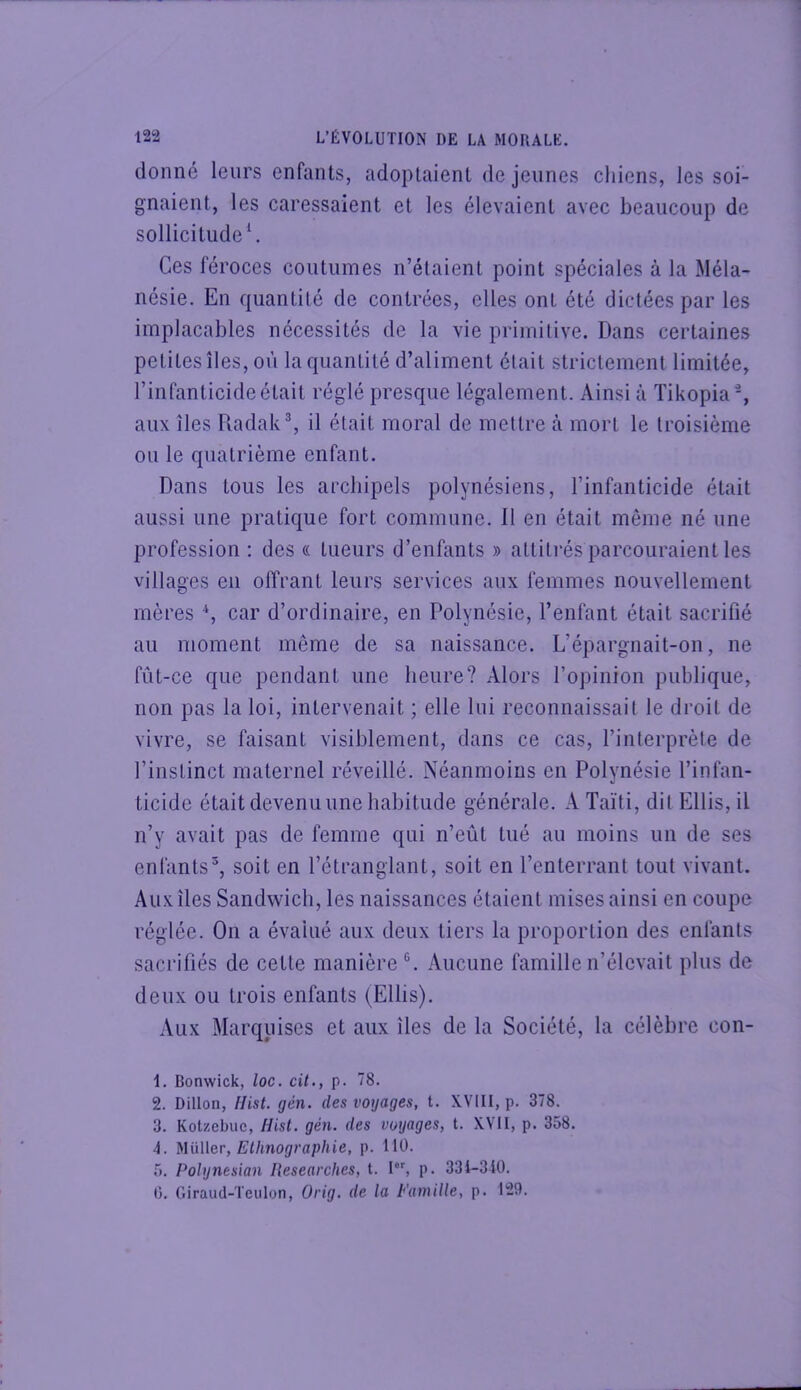 donné leurs enfants, adoptaient de jeunes chiens, les soi- gnaient, les caressaient et les élevaient avec beaucoup de sollicitude \ Ces féroces coutumes n’élaient point spéciales à la Méla- nésie. En quantité de contrées, elles ont été dictées par les implacables nécessités de la vie primitive. Dans certaines petites îles, où la quantité d’aliment était strictement limitée, l’infanticide était réglé presque légalement. Ainsi à Tikopia-, aux îles Radak®, il était moral de mettre à mort le troisième ou le quatrième enfant. Dans tous les archipels polynésiens, l’infanticide était aussi une pratique fort commune. Il en était même né une profession : des « lueurs d’enfants » attitrés parcouraient les villages en offrant leurs services aux femmes nouvellement mères \ car d’ordinaire, en Polynésie, l’enfant était sacrifié au moment même de sa naissance. L’épargnait-on, ne fût-ce que pendant une heure? Alors l’opinion publique, non pas la loi, intervenait ; elle lui reconnaissait le droit de vivre, se faisant visiblement, dans ce cas, l’interprète de l’instinct maternel réveillé. Néanmoins en Polynésie l’infan- ticide était devenu une habitude générale. A Taïti, dit Ellis, il n’y avait pas de femme qui n’eût tué au moins un de ses enfants^, soit en l’étranglant, soit en l’enterrant tout vivant. Aux îles Sandwich, les naissances étaient mises ainsi en coupe réglée. On a évalué aux deux tiers la proportion des enfants sacrifiés de cette manière®. Aucune famille n’élevait plus de deux ou trois enfants (Ellis). Aux Marquises et aux îles de la Société, la célèbre con- 1. Bonwick, loc. cit,, p. 78. 2. Dillon, Hist. gén. des voyages, t. XVIII, p. 378. 3. Kotzebuc, Hist. gén. des voyages, t. XVII, p. 358. 4. MüWer, Ethnographie, p. 110. 5. Polynesian Researches, t. I, p. 331-310. 0. Giraud-Teiilon, Orig. de la Famille, p. 129.