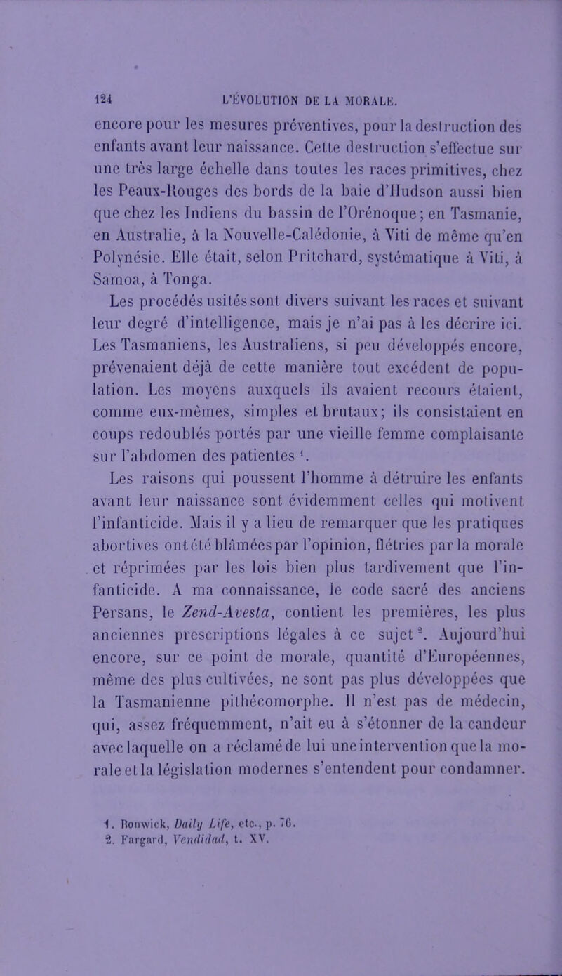 encore pour les mesures préventives, pour la destruction des enfants avant leur naissance. Cette destruction s’effectue sur une très large échelle dans toutes les races primitives, chez les Peaux-llouges des hords de la haie d’IIudson aussi bien que chez les Indiens du hassin de l’Orénoque; en Tasmanie, en Australie, tà la Nouvelle-Calédonie, à Viti de même qu’en Polynésie. Elle était, selon Pritchard, systématique à Viti, à Samoa, à Tonga. Les procédés usités sont divers suivant les races et suivant leur degré d’intelligence, mais je n’ai pas à les décrire ici. Les Tasmaniens, les Australiens, si peu développés encore, prévenaient déjà de cette manière tout excédent de popu- lation. Les moyens auxquels ils avaient recours étaient, comme eux-mêmes, simples et brutaux; ils consistaient en coups redoublés portés par une vieille femme complaisante sur l’abdomen des patientes L Les raisons qui poussent l’homme à détruire les enfants avant leur naissance sont évidemment celles qui motivent l’infanticide. Mais il y a lieu de remarquer que les pratiques abortives ontété blâmées par l’opinion, flétries parla morale et réprimées par les lois bien plus tardivement que l’in- fanticide. A ma connaissance, le code sacré des anciens Persans, le Zend-Avesla, contient les premières, les plus anciennes prescriptions légales à ce sujet L Aujourd’hui encore, sur ce point de morale, quantité d’Européennes, même des plus cultivées, ne sont pas plus développées que la Tasmanienne pithécomorpbe. 11 n’est pas de médecin, qui, assez fréquemment, n’ait eu à s’étonner de la candeur avec laquelle on a réclamé de lui uneintervention que la mo- rale et la législation modernes s’entendent pour condamner. 1. Ronwick, Daihj Life, etc., p. 76. 2. Fargard, Vendidad, t. XV.