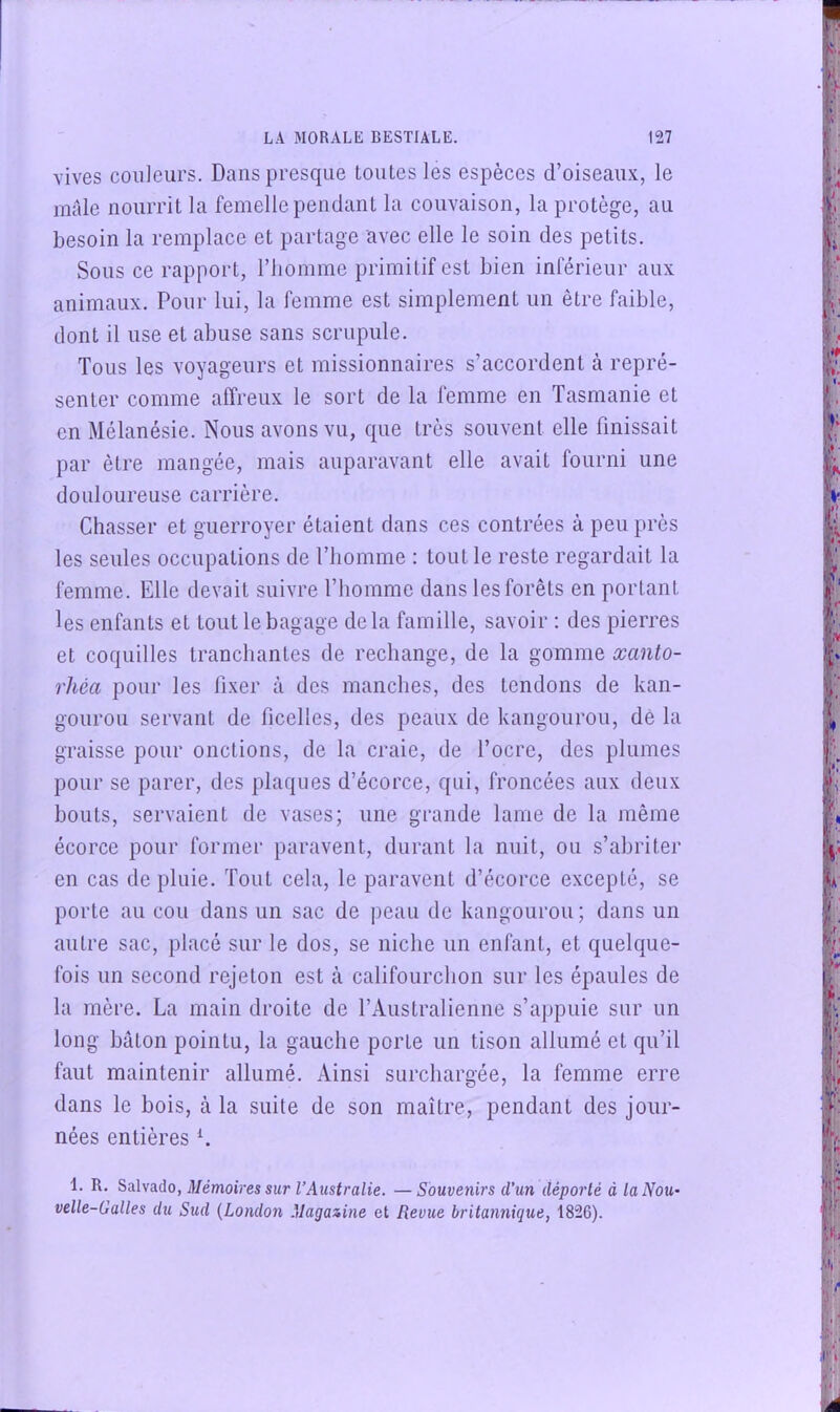 vives couleurs. Dans presque toutes les espèces d’oiseaux, le mâle nourrit la femelle pendant la couvaison, la protège, au besoin la remplace et partage avec elle le soin des petits. Sous ce rapport, l’homme primitif est bien inférieur aux animaux. Pour lui, la femme est simplement un être faible, dont il use et abuse sans scrupule. Tous les voyageurs et missionnaires s’accordent à repré- senter comme affreux le sort de la femme en Tasmanie et en Mélanésie. Nous avons vu, que très souvent elle finissait par être mangée, mais auparavant elle avait fourni une douloureuse carrière. Chasser et guerroyer étaient dans ces contrées à peu près les seules occupations de l’homme : tout le reste regardait la femme. Elle devait suivre l’homme dans les forêts en portant les enfants et tout le bagage delà famille, savoir : des pierres et coquilles tranchantes de rechange, de la gomme xanto- rhéa pour les fixer à des manches, des tendons de kan- gourou servant de ficelles, des peaux de kangourou, dê la graisse pour onctions, de la craie, de l’ocre, des plumes pour se parer, des plaques d’écorce, qui, froncées aux deux bouts, servaient de vases; une grande lame de la même écorce pour former paravent, durant la nuit, ou s’abriter en cas de pluie. Tout cela, le paravent d’écorce excepté, se porte au cou dans un sac de peau de kangourou; dans un autre sac, placé sur le dos, se niche un enfant, et quelque- fois un second rejeton est à califourchon sur les épaules de la mère. La main droite de l’Australienne s’appuie sur un long bâton pointu, la gauche porte un tison allumé et qu’il faut maintenir allumé. Ainsi surchargée, la femme erre dans le bois, à la suite de son maître, pendant des jour- nées entières L 1. R. Mémoires sur VAustralie. —Souvenirs d'un déporté à la Nou- velle-Galles du Sud (London Magaûne et Revue britannique, 1826).