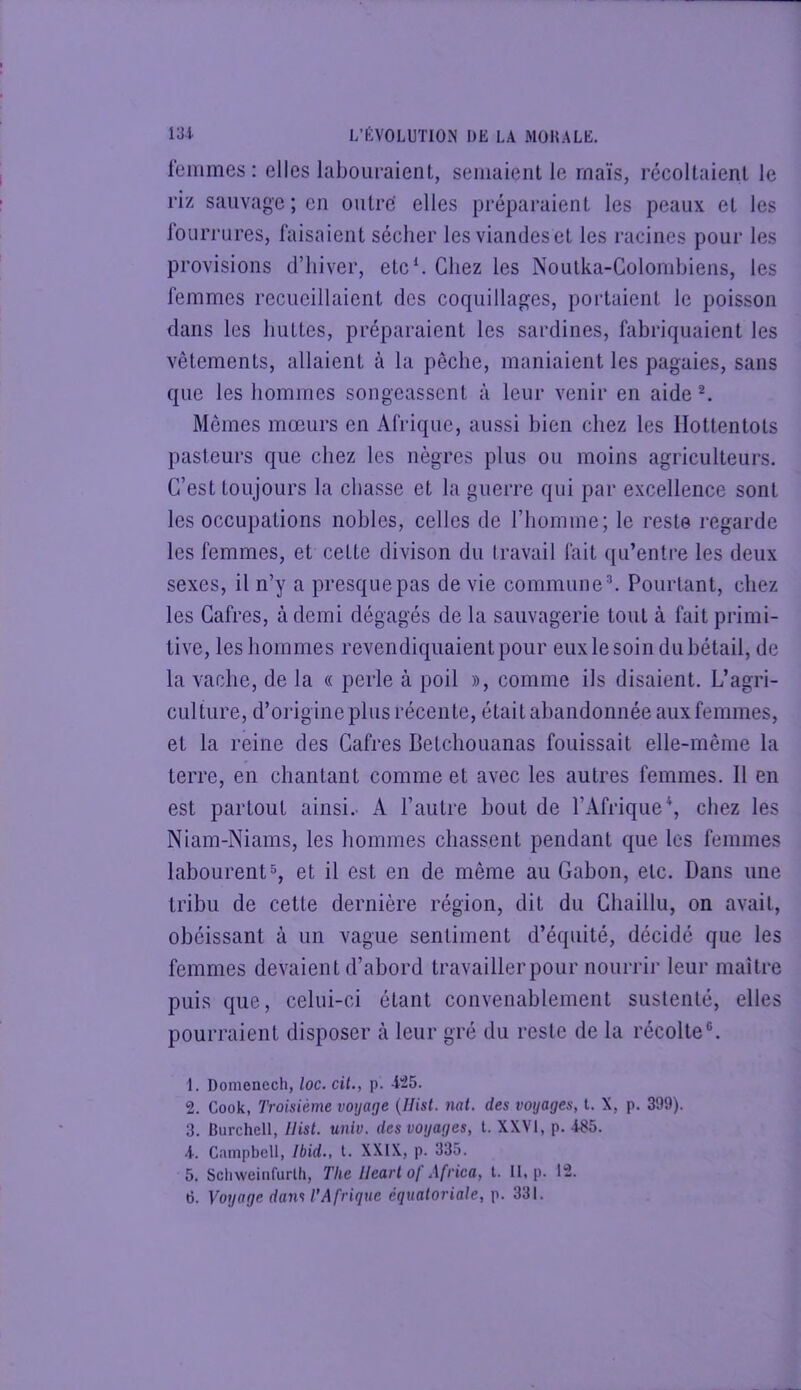 lemmes ; elles labouraient, semaient le maïs, récoltaient le riz sauvage ; en outre' elles préparaient les peaux et les loLirrures, faisaient sécher les viandes et les racines pour les provisions d’hiver, etc^ Chez les Noulka-Colondjiens, les femmes recueillaient des coquillages, portaient le poisson dans les huttes, préparaient les sardines, fabriquaient les vêtements, allaient à la pêche, maniaient les pagaies, sans que les hommes songeassent à leur venir en aide ^ Mêmes mœurs en Afrique, aussi bien chez les Hottentots pasteurs que chez les nègres plus ou moins agriculteui’s. C’est toujours la chasse et la guerre qui par excellence sont les occupations nobles, celles de l’homme; le reste regarde les femmes, et cette divison du travail fait qu’entre les deux sexes, il n’y a presque pas de vie commune ^ Pourtant, chez les Gafres, à demi dégagés de la sauvagerie tout à fait primi- tive, les hommes revendiquaient pour eux le soin du bétail, de la vache, de la « perle à poil », comme ils disaient. L’agri- culture, d’oi'igine plus récente, était abandonnée aux femmes, et la reine des Gafres Betchouanas fouissait elle-même la terre, en chantant comme et avec les autres femmes. Il en est partout ainsi.- A l’autre bout de l’Afrique \ chez les Niam-Niams, les hommes chassent pendant que les femmes labourent5, et il est en de même au Gabon, etc. Dans une tribu de cette dernière région, dit du Chaillu, on avait, obéissant à un vague sentiment d’équité, décidé que les femmes devaient d’abord travailler pour nourrir leur maître puis que, celui-ci étant convenablement sustenté, elles pourraient disposer à leur gré du reste de la récolte®. 1. Domenech, loc. cil., p. -1^5. 2. Cook, Troisième voyage {Ilist. nat. des voyages, t. X, p. 399). 3. Burchell, Hist. miv, des voyages, t. XXVI, p. -i85. A. Campbell, Ibid., t. XXIX, p. 335. 5. Schweirifurlli, The llearl of Africa, t. II. p. 12.