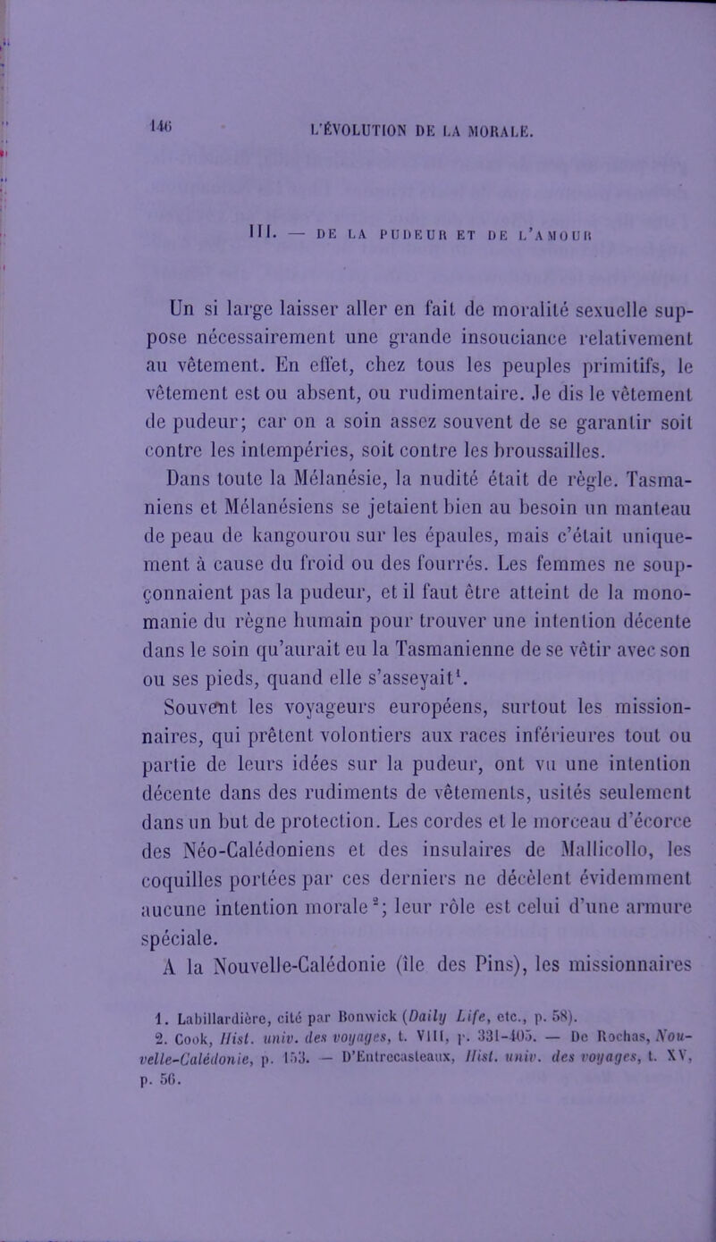 III. — DE LA PUDEUR ET DE l’aMOUR Un si large laisser aller en fait de moralité sexuelle sup- pose nécessairement une grande insouciance relativement au vêtement. En efl’et, chez tous les peuples primitifs, le vêtement est ou absent, ou rudimentaire, .le dis le vêtement de pudeur; car on a soin assez souvent de se garantir soit contre les intempéries, soit contre les broussailles. Dans toute la Mélanésie, la nudité était de règle. Tasma- niens et Mélanésiens se jetaient bien au besoin un manteau de peau de kangourou sur les épaules, mais c’était unique- ment à cause du froid ou des fourrés. Les femmes ne soup- çonnaient pas la pudeur, et il faut être atteint de la mono- manie du règne bumain pour trouver une intention décente dans le soin qu’aurait eu la Tasmanienne de se vêtir avec son ou ses pieds, quand elle s’asseyaitL SouvGfnt les voyageurs européens, surtout les mission- naires, qui prêtent volontiers aux races inférieures tout ou partie de leurs idées sur la pudeur, ont vu une intention décente dans des rudiments de vêtements, usités seulement dans un but de protection. Les cordes et le morceau d’écorce des Néo-Calédoniens et des insulaires de Mallicollo, les coquilles portées par ces derniers ne décèlent évidemment aucune intention morale; leur rôle est celui d’une armure spéciale. A la Nouvelle-Calédonie (ile des Pins), les missionnaires 1. Labillardière, cité par Honwick {Daily Life, etc., p. 5S). 2. Cook, Hist. univ. des voynijes, t. VIH, ]>. 331-405. — De Rochas, A'o»/- velle-Calédonie, p. 153. - D’Eiilrccasleaux, Ilist. univ. des voyages, t. XV, p. 5G.