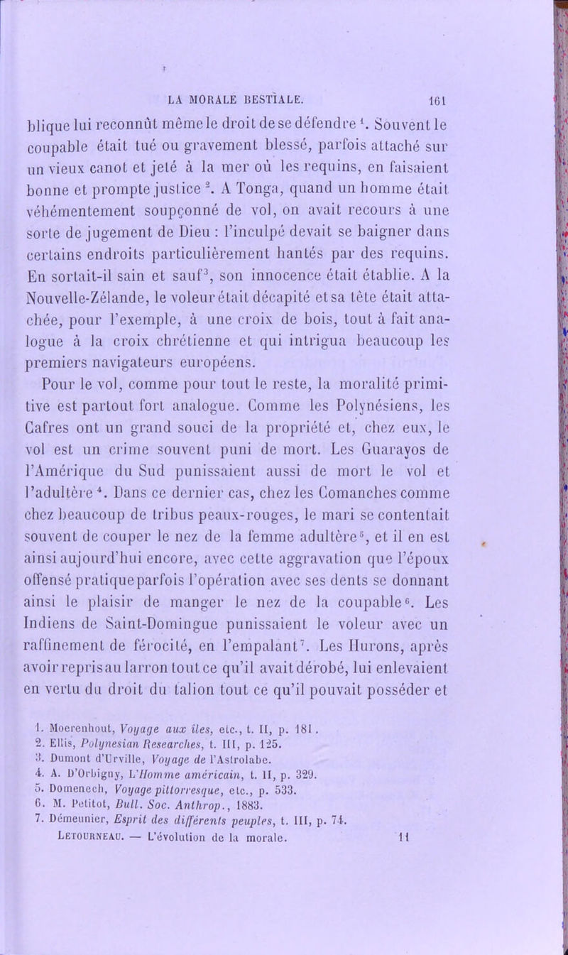 blique lui reconnût même le droit de se défendre Souvent le coupable était tué ou gravement blessé, parfois attaché sur un vieux canot et jeté à la mer où les requins, en faisaient bonne et prompte justice ^ A Tonga, quand un homme était véhémentement soupçonné de vol, on avait recours à une. sorte de jugement de Dieu : l’inculpé devait se baigner dans certains endroits particulièrement hantés par des requins. En sortait-il sain et sauf^, son innocence était établie. A la Nouvelle-Zélande, le voleur était décapité etsa tète était atta- chée, pour l’exemple, à une croix de bois, tout à fait ana- logue à la croix chrétienne et qui intrigua beaucoup les premiers navigateurs européens. Pour le vol, comme pour tout le reste, la moralité primi- tive est partout fort analogue. Comme les Polynésiens, les Cafres ont un grand souci de la propriété et, chez eux, le vol est un crime souvent puni de mort. Les Guarayos de l’Amérique du Sud punissaient aussi de mort le vol et l’adultère *. Dans ce dernier cas, chez les Comanches comme chez beaucoup de tribus peaux-rouges, le mari se contentait souvent de couper le nez de la femme adultère®, et il en est ainsi aujourd’hui encore, avec cette aggravation que l’époux offensé pratique parfois l’opération avec ses dents se donnant ainsi le plaisir de manger le nez de la coupable®. Les Indiens de Saint-Domingue punissaient le voleur avec un rafUnement de férocité, en l’empalantL Les Durons, après avoir repris au larron tout ce qu’il avait dérobé, lui enlevaient en vertu du droit du talion tout ce qu’il pouvait posséder et 1. Mocrcnhout, Voyage aux îles, etc., t. II, p. 181. 2. Ellis, Polynésien Researches, t. III, p. 125. II. Dumont d’Urville, Voyage de l’Astrolabe. 4. A. D’Orbigny, L'Homme américain, t. II, p. 329. O. Doinenecli, Voyage pillorresque, etc., p. 533. 6. M. Petitot, Bull. Soc. Antlirop., 1883. 7. Démeiinier, Esprit des différents peuples, t. III, p. 71. Letourneau. — L’évolution de la morale. 11