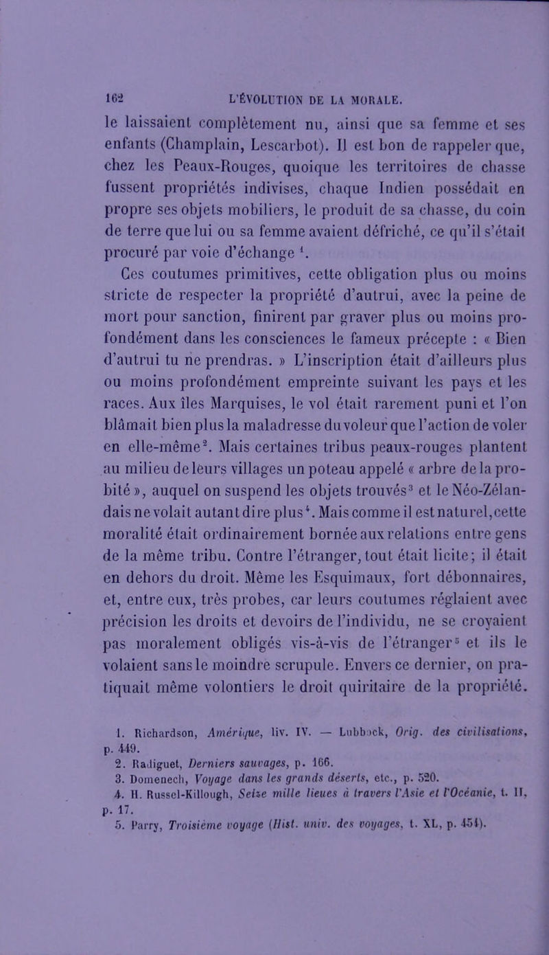 le laissaient complètement nu, ainsi que sa femme et ses enfants (Champlain, Lescarbot). 11 est bon de rappeler que, chez les Peaux-Rouges, quoique les territoires de cbasse fussent propriétés indivises, chaque Indien possédait en propre ses objets mobiliers, le produit de sa chasse, du coin de terre que lui ou sa femme avaient défriché, ce qu’il s’était procuré par voie d’échange K Ces coutumes primitives, cette obligation plus ou moins stricte de respecter la propriété d’autrui, avec la peine de mort pour sanction, finirent par graver plus ou moins pro- fondément dans les consciences le fameux précepte ; « Bien d’autrui tu rie prendras. » L’inscription était d’ailleurs plus ou moins profondément empreinte suivant les pays et les races. Aux îles Marquises, le vol était rarement puni et l’on blâmait bien plus la maladresse duvoleur que l’action de voler en elle-même®. Mais certaines tribus peaux-rouges plantent au milieu de leurs villages un poteau appelé « arbre de la pro- bité », auquel on siuspend les objets trouvés^ et leNéo-Zélan- daisne volait autantdire plusL Mais comme il est naturel,cette moralité était ordinairement bornée aux relations entre gens de la même tribu. Contre l’étranger, tout était licite; il était en dehors du droit. Même les Esquimaux, fort débonnaires, et, entre eux, très probes, car leurs coutumes réglaient avec précision les droits et devoirs de l’individu, ne se croyaient pas moralement obligés vis-à-vis de l’étranger® et ils le volaient sans le moindre scrupule. Envers ce dernier, on pra- tiquait même volontiers le droit quiritaire de la propriété. 1. Richardson, Amérique, liv. IV. — Lubbock, Orig. des civilisations, p. 4t9. 2. Radiguet, Derniers saurages, p. 166. 3. Domenecli, Voyage dans les grands déserts, etc., p. 520. A. H. Russel-Killoiigh, Sehe mille lieues à travers l'Asie et l'Océanie, t. Il, p. 17.