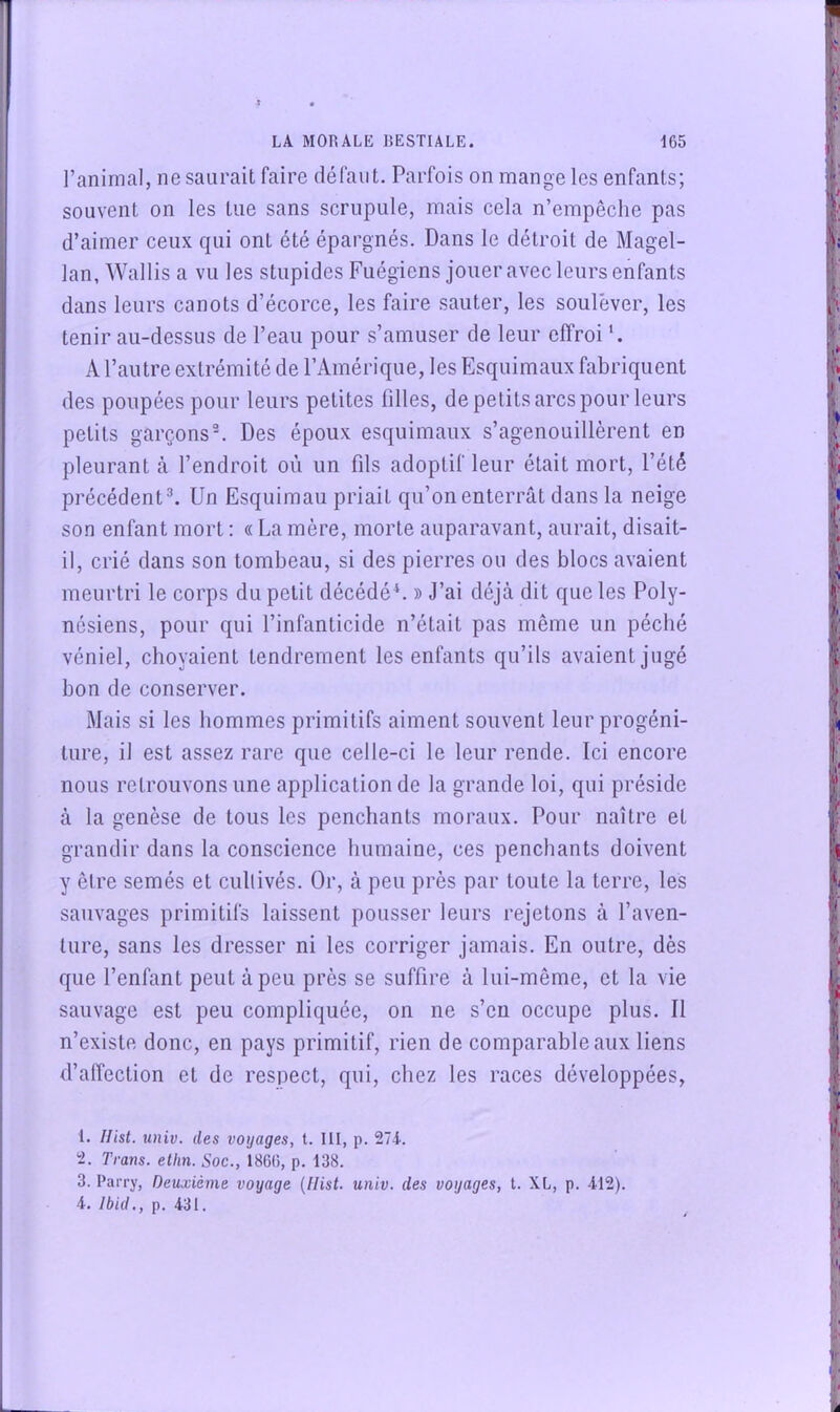 l’animal, ne saurait faire défaut. Parfois on mange les enfants; souvent on les tue sans scrupule, mais cela n’empêche pas d’aimer ceux qui ont été épargnés. Dans le détroit de Magel- lan, Wallis a vu les stupides Fuégiens jouer avec leurs enfants dans leurs canots d’écorce, les faire sauter, les soulever, les tenir au-dessus de l’eau pour s’amuser de leur effroi A l’autre extrémité de l’Amérique, les Esquimaux fabriquent des poupées pour leurs petites filles, de petits arcs pour leurs petits garçons^ Des époux esquimaux s’agenouillèrent en pleurant cà l’endroit où un fils adoptif leur était mort, l’été précédent ^ Un Esquimau priait qu’on enterrât dans la neige son enfant mort : « La mère, morte auparavant, aurait, disait- il, crié dans son tombeau, si des pierres ou des blocs avaient meurtri le corps du petit décédé ‘. » J’ai déjà dit que les Poly- nésiens, pour qui l’infanticide n’était pas même un péché véniel, choyaient tendrement les enfants qu’ils avaient jugé bon de conserver. Mais si les hommes primitifs aiment souvent leur progéni- ture, il est assez rare que celle-ci le leur rende. Ici encore nous retrouvons une application de la grande loi, qui préside à la genèse de tous les penchants moraux. Pour naître et grandir dans la conscience humaine, ces penchants doivent y être semés et cullivés. Or, à peu près par toute la terre, les sauvages primitifs laissent pousser leurs rejetons à l’aven- ture, sans les dresser ni les corriger jamais. En outre, dès que l’enfant peut à peu près se suffire à lui-même, et la vie sauvage est peu compliquée, on ne s’en occupe plus. Il n’existe donc, en pays primitif, rien de comparable aux liens d’alTection et de respect, qui, chez les races développées, 1. Hist. univ. des voyages, t. 111, p. 274. 2. Trans. ellin. Soc., 1866, p. 138. 3. Parry, Deuxième voyage {Ilist. univ. des voyages, t. XL, p. 412). 4. Ibid., p. 431.