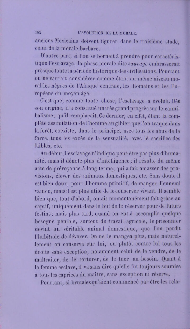 anciens Mexicains doivent figurer dans le troisième stade, celui de la morale barbare. D’autre part, si l’on se bornait à prendre pour caractéris- tique l’esclavage, la phase morale dite sauvage embrasserait presque toute la période historique des civilisations. Pourtant on ne saurait considérer comme étant au même niveau mo- ral les nègres de l’Afrique centrale, les Romains et les Eu- ropéens du moyen fige. C’est que, comme toute chose, l’esclavage a évolué. Dès son origine, il a constitué un très grand progrès sur le canni- balisme, qu’il remplaçait. Ce dernier, en effet, étant la com- plète assimilation de l’homme au gibier que l’on traque dans la forêt, coexiste, dans le principe, avec tous les abus de la force, tous les excès de la sensualité, avec lè sacrifice des faibles, etc. Au début, l’esclavage n’indique peut-être pas plus d’huma- nité, mais il dénote plus d’intelligence; il résulte du même acte de prévoyance à long terme, qui a fait amasser des pro- visions, élever des animaux domestiques, etc. Sans doute il est bien doux, pour l’homme primitif, de manger l’ennemi vaincu, mais il est plus utile de le conserver vivant. Il semble bien que, tout d’abord, on ait momentanément fait grâce au captif, uniquement dans le but de le réserver pour de futurs festins; mais plus tard, quand on eut à accomplir quelque besogne pénible, surtout du travail agricole, le prisonnier devint un véritable animal domestique, que l’on perdit l’habitude de dévorer. On ne le mangea plus, mais naturel- lement on conserva sur lui, ou plutôt contre lui tous les droits sans exception, nolamment celui de le vendre, de le maltraiter, de le torlurer, de le tuer au besoin. Quant à la femme esclave, il va sans dire qu’elle fut toujours soumise à tous les caprices du maître, sans exception ni réserve. Dourtant, si brutalesqu’aient commencé par être les rela-