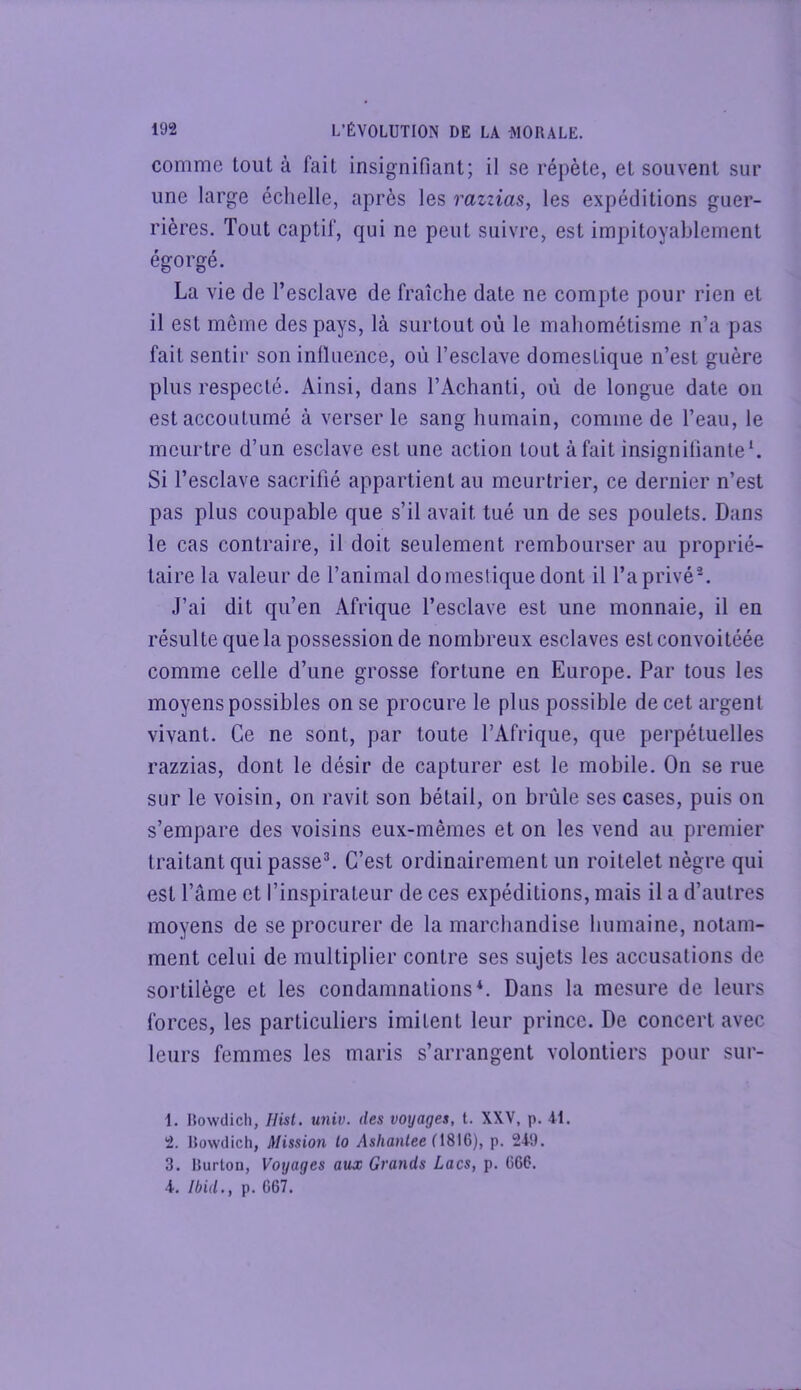 comme tout à fait insignifiant; il se répète, et souvent sur une large échelle, après les razzias, les expéditions guer- rières. Tout captif, qui ne peut suivre, est impitoyablement égorgé. La vie de l’esclave de fraîche date ne compte pour rien et il est même des pays, là surtout où le mahométisme n’a pas fait sentir son inlluence, où l’esclave domestique n’est guère plus respecté. Ainsi, dans l’Achanti, où de longue date on est accoutumé à verser le sang humain, comme de l’eau, le meurtre d’un esclave est une action tout à fait insignifiante*. Si l’esclave sacrifié appartient au meurtrier, ce dernier n’est pas plus coupable que s’il avait tué un de ses poulets. Dans le cas contraire, il doit seulement rembourser au proprié- taire la valeur de l’animal domestique dont il l’a privé^ J’ai dit qu’en Afrique l’esclave est une monnaie, il en résulte que la possession de nombreux esclaves estconvoitéée comme celle d’une grosse fortune en Europe. Par tous les moyens possibles on se procure le plus possible de cet argent vivant. Ce ne sont, par toute l’Afrique, que perpétuelles razzias, dont le désir de capturer est le mobile. On se rue sur le voisin, on ravit son bétail, on brûle ses cases, puis on s’empare des voisins eux-mêmes et on les vend au premier traitant qui passer C’est ordinairement un roitelet nègre qui est l’âme et l’inspirateur de ces expéditions, mais il a d’autres moyens de se procurer de la marchandise humaine, notam- ment celui de multiplier contre ses sujets les accusations de sortilège et les condamnations*. Dans la mesure de leurs forces, les particuliers imitent leur prince. De concert avec leurs femmes les maris s’arrangent volontiers pour sur- 1. Rowdich, Hisl. univ. des voyages, t. XXV, p. 41. 2. Rowdich, Missioji lo Ashantee p. 249. 3. Rurton, Voyages aux Grands Lacs, p. 666. 4. Ibid., p. 667.