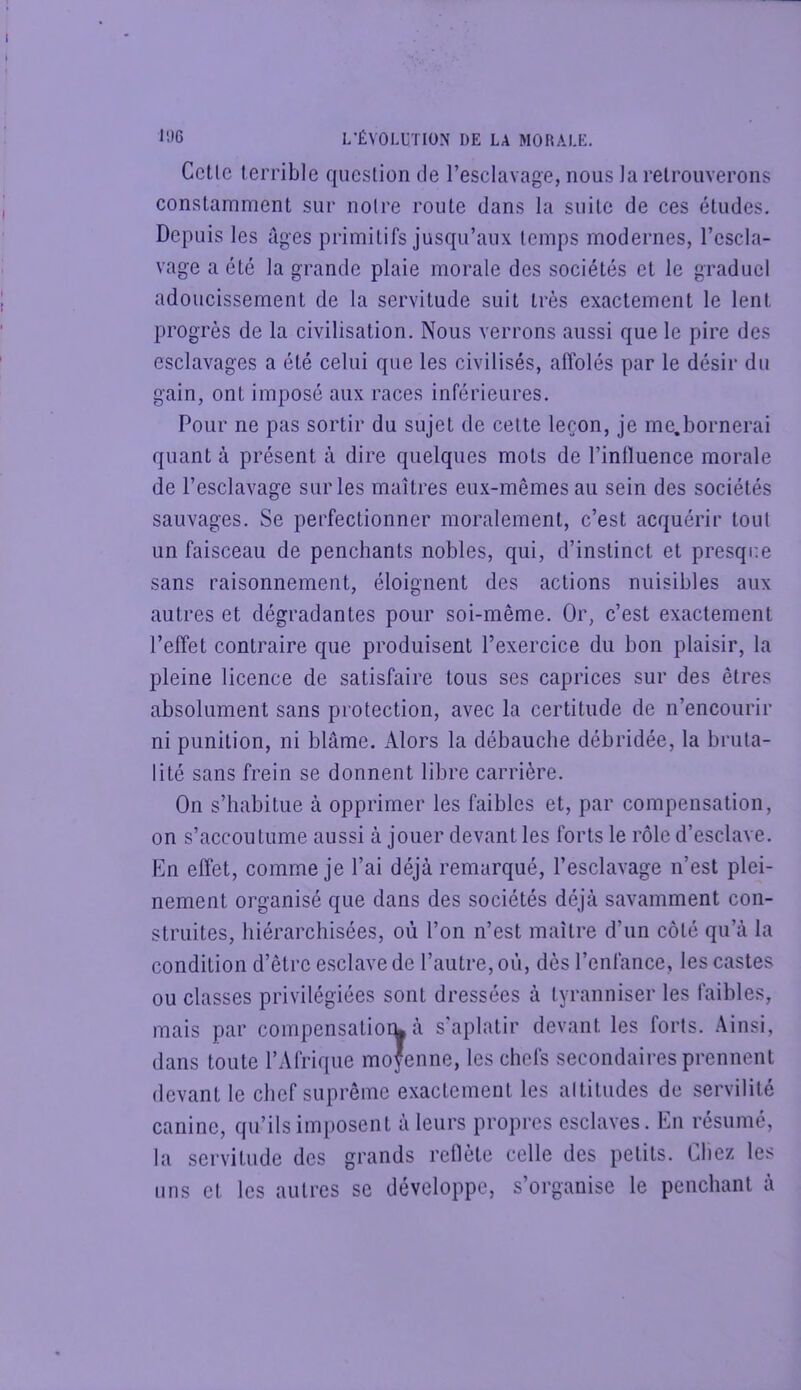 Celle terrible question de l’esclavage, nous la retrouverons constamment sur noire route dans la suite de ces études. Depuis les âges primitifs jusqu’aux temps modernes, l’escla- vage a été la grande plaie morale des sociétés et le graduel adoucissement de la servitude suit très exactement le lent progrès de la civilisation. Nous verrons aussi que le pire des esclavages a été celui que les civilisés, affolés par le désir du gain, ont imposé aux races inférieures. Pour ne pas sortir du sujet de cette leçon, je me.bornerai quant à présent à dire quelques mots de l’intluence morale de l’esclavage sur les maîtres eux-mêmes au sein des sociétés sauvages. Se perfectionner moralement, c’est acquérir tout un faisceau de penchants nobles, qui, d’instinct et presqim sans raisonnement, éloignent des actions nuisibles aux autres et dégradantes pour soi-même. Or, c’est exactement l’effet contraire que produisent l’exercice du bon plaisir, la pleine licence de satisfaire tous ses caprices sur des êtres absolument sans protection, avec la certitude de n’encourir ni punition, ni blâme. Alors la débauche débridée, la bruta- lité sans frein se donnent libre carrière. On s’habitue à opprimer les faibles et, par compensation, on s’accoutume aussi à jouer devant les forts le rôle d’esclave. f]n effet, comme je l’ai déjà remarqué, l’esclavage n’est plei- nement organisé que dans des sociétés déjà savamment con- struites, hiérarchisées, où l’on n’est maître d’un côté qu’à la condition d’être esclave de l’autre, où, dès l’enfance, les castes ou classes privilégiées sont dressées à tyranniser les faibles, mais par compensatiork à s'aplatir devant les forts. Ainsi, dans toute l’Afrique moyenne, les chefs secondaires prennent devant le chef suprême exactement les altitudes de servilité canine, qu’ils imposent à leurs propres esclaves. En résumé, la servitude des grands reflète celle des petits. Oliez les uns et les autres se développe, s’organise le penchant à