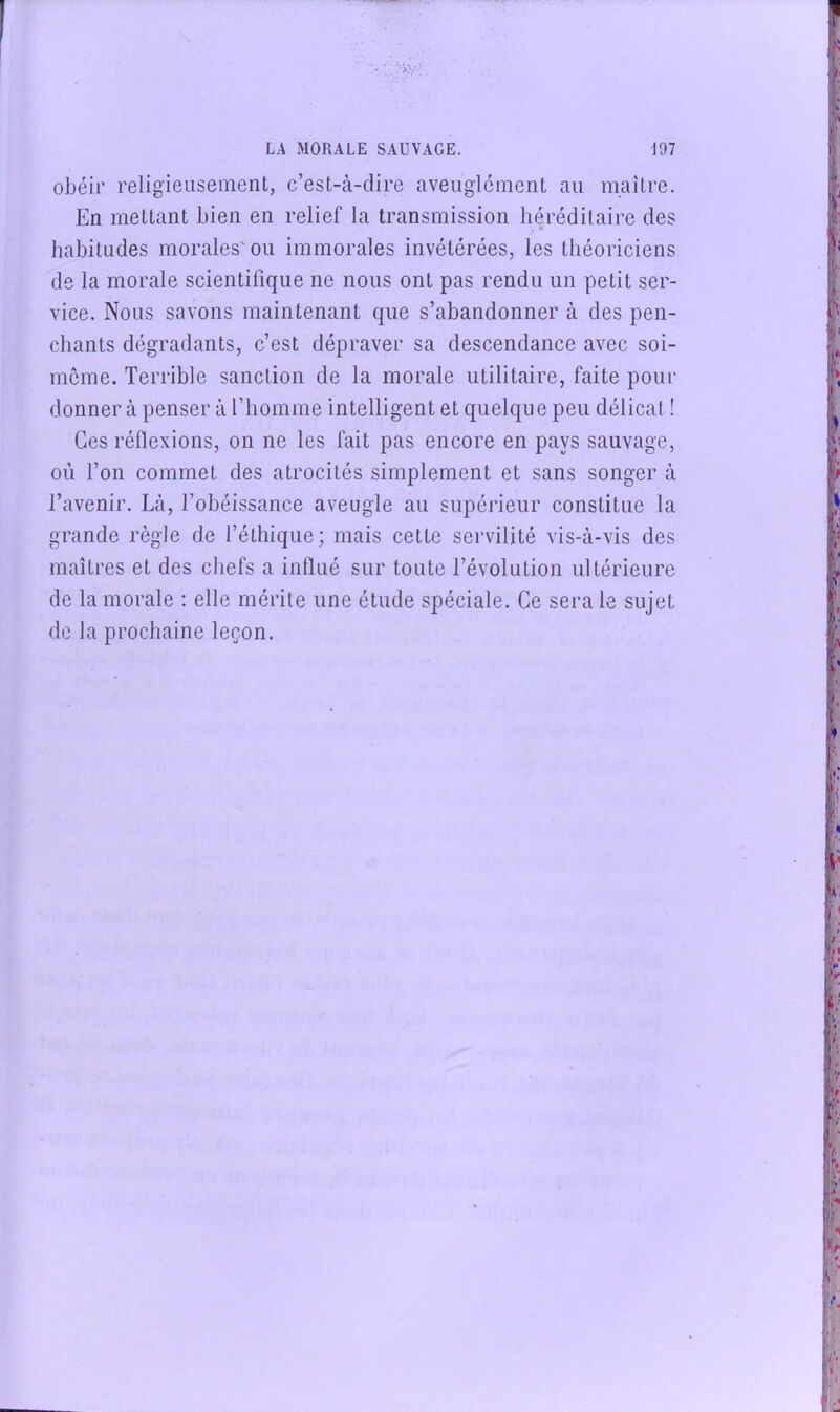 obéir religieusement, c’est-à-dire aveuglement au maître. En mettant bien en relief la transmission héréditaire des habitudes morales'ou immorales invétérées, les théoriciens de la morale scientifique ne nous ont pas rendu un petit ser- vice. Nous savons maintenant que s’abandonner à des pen- chants dégradants, c’est dépraver sa descendance avec soi- même. Terrible sanction de la morale utilitaire, faite pour donner à penser à l’homme intelligent et quelque peu délicat ! Ces réflexions, on ne les fait pas encore en pays sauvage, où l’on commet des atrocités simplement et sans songer à l’avenir. Là, l’obéissance aveugle au supéi'ieur constitue la grande règle de l’éthique; mais cette servilité vis-à-vis des maîtres et des chefs a inllué sur toute l’évolution ultérieure de la morale : elle mérite une étude spéciale. Ce sera le sujet de la prochaine leçon.