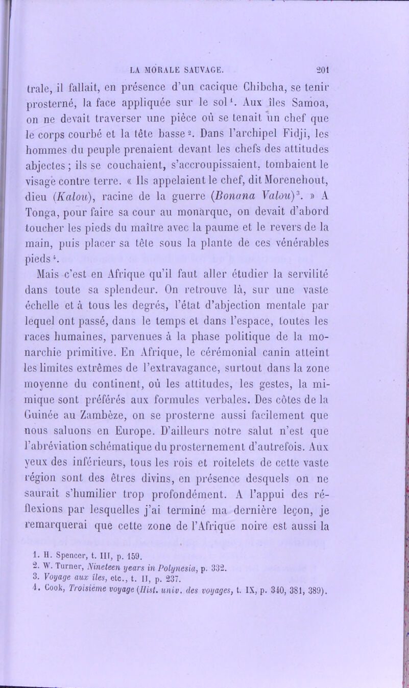 Irale, il fallait, en présence d’un cacique Cliibcha, se tenir prosterné, la face appliquée sur le sol‘. Aux îles Samoa, on ne devait traverser une pièce où se tenait ün chef que le corps courbé et la tête basses. Dans l’arcbipel Fidji, les hommes du peuple prenaient devant les chefs des attitudes abjectes ; ils se couchaient, s’accroupissaient, tombaient le visage contre terre. « Ils appelaient le chef, dit Morenebout, dieu (Kalou)y racine de la guerre {Donana Valouy. » A Tonga, pour faire sa cour au monarque, on devait d’abord toucher les pieds du maître avec la paume et le revers de la main, puis placer sa tête sous la plante de ces vénérables pieds Mais c’est en Afrique qu’il faut aller étudier la servilité dans toute sa splendeur. On retrouve là, sur une vaste échelle et à tous les degrés, l’état d’abjection mentale par lequel ont passé, dans le temps et dans l’espace, toutes les races humaines, parvenues à la phase politique de la mo- narchie primitive. En Afrique, le cérémonial canin atteint les limites extrêmes de l’extravagance, surtout dans la zone moyenne du continent, où les attitudes, les gestes, la mi- mique sont préférés aux formules verbales. Des côtes de la Guinée au Zambèze, on se prosterne aussi facilement que nous saluons en Europe. D’ailleurs notre salut n’est que l’abréviation schématique du prosternement d’autrefois. Aux yeux des inférieurs, tous les rois et roitelets de cette vaste région sont des êtres divins, en présence desquels on ne saurait s’humilier trop profondément. A l’appui des ré- flexions par lesquelles j’ai terminé ma dernière leçon, je remarquerai que cette zone de l’.Vfrique noire est aussi la I 1. H. Spencer, t. IH, p. 159. 2. W. Turner, Nineleen ijears in Polijnesia, p. 332. 3. Voyage aux îles, etc., t. II, p. 237. 4. Cook, Troisième voyage {Ilist. univ. des voyages, t. IX, p. 3-10, 381, 389).