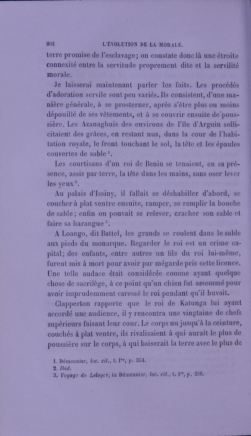 terre promise de l’esclavage; on constate donc là une étroite connexité entre la servitude proprement dite et la servilité morale. Je laisserai maintenant parler les faits. Les procédés d’adoration servile sont peu variés. Ils consistent, d’une ma- nière générale, à se prosterner, après s’être plus ou moins dépouillé de ses vêtements, et à se couvrir ensuite de’pous- sièrc. Les Azanaghuis des environs de l’île d’Arguin solli- citaient des grâces, en restant nus, dans la cour de l’habi- tation royale, le front touchant le sol, la tête et les épaules couvertes de sable L Les courtisans d’un roi de Bénin se tenaient, en sa pré- sence, assis par terre, la tête dans les mains, sans oser lever les yeuxL Au palais d’Issiny, il fallait se déshabiller d’abord, se couchera plat ventre ensuite, ramper, se remplir la bouche de sable; enfin on pouvait se relever, cracher son sable et faire sa harangue L A Loango, ditBattel, les grands se roulent dans le sable aux pieds du monarque. Regarder le roi est un crime ca- pital; des enfants, entre autres un fils du roi lui-même, furent mis à mort pour avoir par mégardepris cette licence. Une telle audace était considérée comme ayant quelque chose de sacrilège, à ce point qu’un chien fut assommé pour avoir imprudemment caressé le roi pendant qu’il buvait. Clapperton rapporte que le roi de Katunga lui ayant accordé une audience, il y rencontra une vingtaine de chefs supérieurs faisant leur cour. Le corps nu jusqu’à la ceinture, couchés à plat ventre, ils rivalisaient à qui aurait le plus de poussière sur le corps, à qui baiserait la terre avec le plus de 1. Déineunier, loc. cil., t. p. 351. 2. Ibid. 3. Votjaqî de. Leloycr, in Déineunier, loc. cil., l. l*', p. 35G.