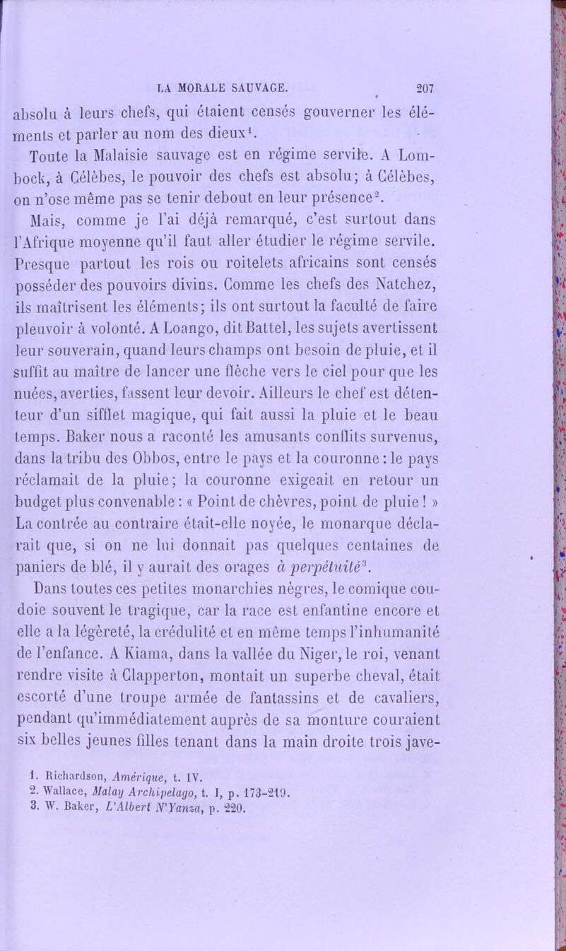 absolu à leurs chefs, qui étaient censés gouverner les élé- ments et parler au nom des dieux Toute la Malaisie sauvage est en régime service. A Lom- bock, à Célèbes, le pouvoir des chefs est absolu; à Célèbes, on n’ose même pas se tenir debout en leur présence^ Mais, comme je l’ai déjà remarqué, c’est surtout dans l’Afrique moyenne qu’il faut aller étudier le régime servile. Presque partout les rois ou roitelets africains sont censés posséder des pouvoirs divins. Comme les chefs des Natcliez, ils maîtrisent les éléments; ils ont surtout la faculté de faire pleuvoir à volonté. A Loango, dit Battel, les sujets avertissent leur souverain, quand leurs champs ont besoin de pluie, et il suffit au maître de lancer une flèche vers le ciel pour que les nuées, averties, f.issent leur devoir. Ailleurs le chef est déten- teur d’un sifllet magique, qui fait aussi la pluie et le beau temps. Baker nous a raconté les amusants conlïits survenus, dans la tribu des Obbos, entre le pays et la couronne : le pays réclamait de la pluie; la couronne exigeait en retour un budget plus convenable : « Point de chèvres, point de pluie ! » La contrée au contraire était-elle noyée, le monarque décla- rait que, si on ne lui donnait pas quelques centaines de paniers de blé, il y aurait des orages à perpéluilé^. Dans toutes ces petites monarchies nègres, le comique cou- doie souvent le tragique, car la race est enfantine encore et elle a la légèreté, la crédulité et en même temps l’inliumanilé de l’enfance. A Kiama, dans la vallée du Niger, le roi, venant rendre visite à Clapperton, montait un superbe cheval, était escorté d’une troupe armée de fantassins et de cavaliers, pendant qu’immédiatement auprès de sa monture couraient six belles jeunes filles tenant dans la main droite trois jave- 1. Richardson, Amérique, t. IV. 2. Wallace, Malay Archipelago, t. I, p. 173-21'J. 3. W. Baker, L’Albert N’Yama, p. 220.