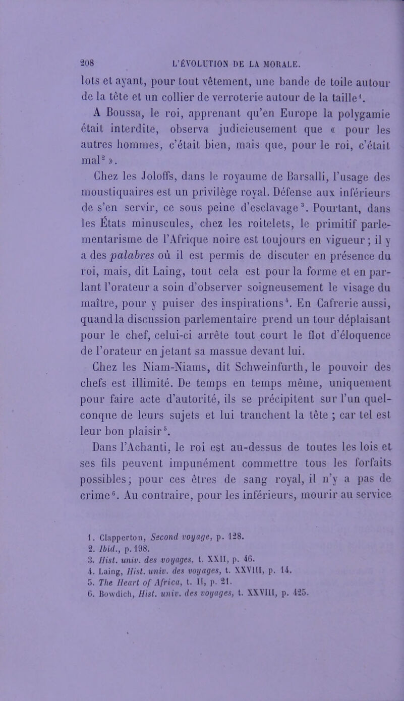 lois et ayant, pour tout vêtement, une bande de toile autour de la tête et un collier de verroterie autour de la taille^ A Boussa, le roi, apprenant qu’en Europe la polygamie était interdite, observa judicieusement que « pour les autres hommes, c’était bien, mais que, pour le roi, c’était mal - ». Chez les Joloffs, dans le royaume de Barsalli, l’usage des moustiquaires est un privilège royal. Défense aux inférieurs de s’en servir, ce sous peine d’esclavage ^ Pourtant, dans les États minuscules, chez les roitelets, le primitif parle- mentarisme de l’Afrique noire est toujours en vigueur; il y a des palabres où il est permis de discuter en présence du roi, mais, dit Laing, tout cela est pour la forme et en par- lant l’orateur a soin d’observer soigneusement le visage du maître, pour y puiser des inspirations*. En Gafrerie aussi, quand la discussion parlementaire prend un tour déplaisant pour le chef, celui-ci arrête tout court le flot d’éloquence de l’orateur en jetant sa massue devant lui. Chez les Niam-Niams, dit Schweinfurtli, le pouvoir des chefs est illimité. De temps en temps même, uniquement pour faire acte d’autorité, ils se précipitent sur l’un quel- conque de leurs sujets et lui tranchent la tête ; car tel est leur bon plaisir®. Dans l’Achanti, le roi est au-dessus de toutes les lois et ses fils peuvent impunément commettre tous les forfaits possibles; pour ces êtres de sang royal, il n’y a pas de crime®. Au contraire, pour les inférieurs, mourir au service 1. Clappcrton, Second voyage, p. 128. 2. Ibid., p. 198. 3. Ilist. univ. des voyages, t. XXII, p. 46. 4. Laing, ]Iist. univ. des voyages, t. XXMII, p. 14. 5. The Uearl of Africa, t. Il, p. 21. G. Bowclich, Hisl. univ. des voyages, t. XXVIII, p. 425.