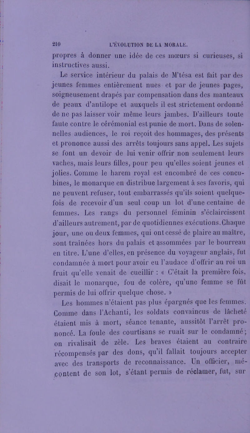 propres à donner une idée de ces mœurs si curieuses, si inslructives aussi. Le service intérieur du palais de M’iésa est fait par des jeunes femmes entièrement nues et par de jeunes pages, soigneusement drapés par compensation dans des manteaux de peaux d’antilope et auxquels il est strictement ordonné de ne pas laisser voir même leurs jambes. D’ailleurs toute faute contre le cérémonial est punie de mort. Dans de solen- nelles audiences, le roi reçoit des hommages, des présents et prononce aussi des arrêts toujours sans appel. Les sujets se ibnl un devoir de lui venir offrir non seulement leurs vaches, mais leurs filles, pour peu qu’elles soient jeunes et jolies. Gomme le harem royal est encombré de ces concu- bines, le monarque en distribue largement à ses favoris, qui ne peuvent refuser, tout embarrassés qu’ils soient quelque- fois de recevoir d’un seul coup un lot d’une centaine de femmes. Les rangs du personnel féminin s’éclaircissent d’ailleurs autrement, par de quotidiennes exécutions. Chaque jour, une ou deux femmes, qui ontcessé de plaire au maître, sont traînées hors du palais et assommées par le bourreau en titre. L’une d’elles, en présence du voyageur anglais, fut condamnée à mort pour avoir eu l’audace d’olïrir au roi un fruit quelle venait de cueillir : « C’était la première fois, disait le monarque, fou de colère, qu’une femme se fût permis de lui olfrir quelque chose. » Les hommes n’étaient pas plus épargnés que les femmes. Comme dans l’Achanti, les soldats convaincus de lâcheté étaient mis à mort, séance tenante, aussitôt l’arrêt pro- nonce. La foule des courtisans se ruait sur le condamné; on rivalisait de zèle. Les braves étaient au contraire récompensés par des dons, qu’il fallait toujours accepter avec des transports de reconnaissance. Un officier, mé- content de son lot, s’étant permis de réclamer, fut, sur