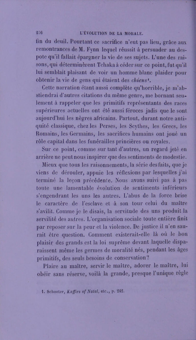 fin du deuil. Pourtant ce sacrifice n’eut pas lieu, grâce aux remontrances de M. Fynn lequel réussit à persuader au des- pote qu’il fallait épargner la vie de ses sujets. L’une des rai- sons,qui déterminèrent Tchakaà céder sur ce point, fut qu’il lui semblait plaisant de voir un liomme blanc plaider pour obtenir la vie de gens qui étaient des chiens^. Cette narration étant aussi complète qu’horrible, je m’ab- stiendrai d’autres citations du même genre, me bornant seu- lement à rappeler que les primitifs représentants des races supérieures actuelles ont été aussi féroces jadis que le sont aujourd’hui les nègres africains. Partout, durant notre anti- quité classique, chez les Perses, les Scythes, les Grecs, les Homains, les Germains, les sacrifices humains ont joué un rôle capital dans les funérailles princières ou royales. Sur ce point, comme sur tant d’autres, un regard jeté en arrière ne peut nous inspirer que des sentiments de modestie. Mieux que tous les raisonnements, la série des faits, que je viens de dérouler, appuie les réilexions par lesquelles j’ai terminé la leçon précédente. Nous avons suivi pas à pas toute une lamentable évolution de sentiments inférieurs s’engendrant les uns les autres. L’abus de la force brise le caractère de l’esclave et à son tour celui du maître s’avilit. Comme je le disais, la servitude des uns produit la servilité des autres. L’organisation sociale toute entière finit par reposer sur la peur et la violence. De justice il n’en sau- rait être question. Comment existerait-elle là où le bon plaisir des grands est la loi suprême devant laquelle dispa- raissent même les germes de moralité nés, pendant les âges primitifs, des seuls besoins de conservation? Plaire au maître, servir le maître, adorer le maître, lui obéir sans réserve, voilà la grande, presque l’unique règle 1. Sciloolcr, Kaffirs of Natal, elc., p. 212