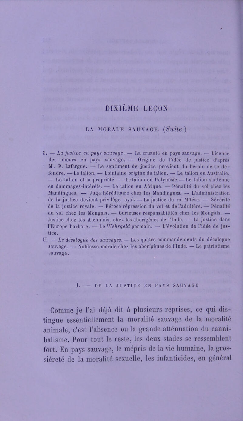 DIXIÈME LEÇON LA MORALE SAUVAGE. {Suite.) ï. — La justice en pays sauvage. — La cruauté en pays sauvage. — Licence des mœurs en pays sauvage. — Origine de l’idée de justice d’après M. P. Lafargue. — Le sentiment de justice provient du besoin de se dé- fendre. — Le talion. — Lointaine origine du talion. — Le talion en Australie. — Le talion et la propriété — Le talion en Polynésie.— Le talion s’atténue en dommages-intérêts. — Le talion en Afrique. — Pénalité du vol chez les Mandingues. — Juge héréditaire chez les Mandingues. — L’administration de la justice devient privilège royal.— La justice du roi M’tésa. — Sévérité de la justice royale. — Féroce répression du vol et de l’adultère.— Pénalité du vol chez les Mongols. — Curieuses responsabilités chez les Mongols. — Justice chez les Atchinois, chez les aborigènes de l’Inde. — La justice dans l’Europe barbare. — Le Wehrgeld germain. — L’évolution de l’idée de jus- tice. II. —Le décalogue des sauvages. — Les quatre commandements du décalogue sauvage. — Noblesse morale chez les aborigènes de l’Inde. — Le patriotisme sauvage. I. — DE LA .lUSTlCE EN PAYS SAUVAGE Comme je l’ai déjà dit à plusieurs reprises, ce qui dis- tingue essentiellement la moralité sauvage de la moralité animale, c’est l’absence ou la grande allénuation du canni- balisme. Pour tout le reste, les deux stades se ressemblent fort. En pays sauvage, le mépris de la vie humaine, la gros- sièreté de la moralité sexuelle, les inlanlicides, en général