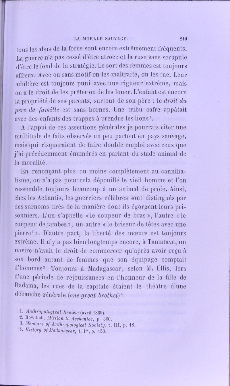 Ions les abus de la force sont encore extrêmement fréquents. La guerre n’a pas cessé d’être atroce et la ruse sans scrupule d’être le fond de la stratégie. Le sort des femmes est toujours affreux. Avec ou sans motif on les maltraite, on les tue. Leur adultère est toujours puni avec une rigueur extrême, mais on a le droit de les prêter ou de les louer. L’enfant est encore la propriété de ses parents, surtout de son père : le droit du père de famille est sans bornes. Une tribu cafre appâtait avec des enfants des trappes à prendre les lionsL A l’appui de ces assertions générales je pourrais citer une multitude de faits observés un peu partout en pays sauvage, mais qui risqueraient de faire double emploi avec ceux que j’ai précédemment énumérés en parlant du stade animal de la moralité. En renonçant plus ou moins complètement au canniba- lisme, on n’a pas pour cela dépouillé le vieil homme et l’on ressemble toujours beaucoup à un animal de proie. Ainsi, chez les Acbantis, les guerriers célèbres .sont distingués par des surnoms tirés de la manière dont ils égorgent leurs pri- sonniers. L’un s’appelle «le coupeur de bras», l’autre «le coupeur de jambes», un autre «le briseur de têtes avec une pierreS). D’autre part, la liberté des mœurs est toujours extrême. 11 n’y a pas bien longtemps encore, à Tamatave, un navire n’avait le droit de commercer qu’après avoir reçu à son bord autant de femmes que son équipage comptait d’hommesL Toujours à Madagascar, selon M. Ellis, lors d’une période de réjouissances en l’honneur de la fille de Radama, les rues de la capitale étaient le théâtre d’une débauche générale (one great brolhet) L 1. Anthropological Heview (avril 1869). 2. Bowdich, Mission to Aschantee, p. 300. 3. Memoirs of Anthropological SocieUj, t. III, p. 18. -i. Ilistory of Madagascar, t. I, p. 150.