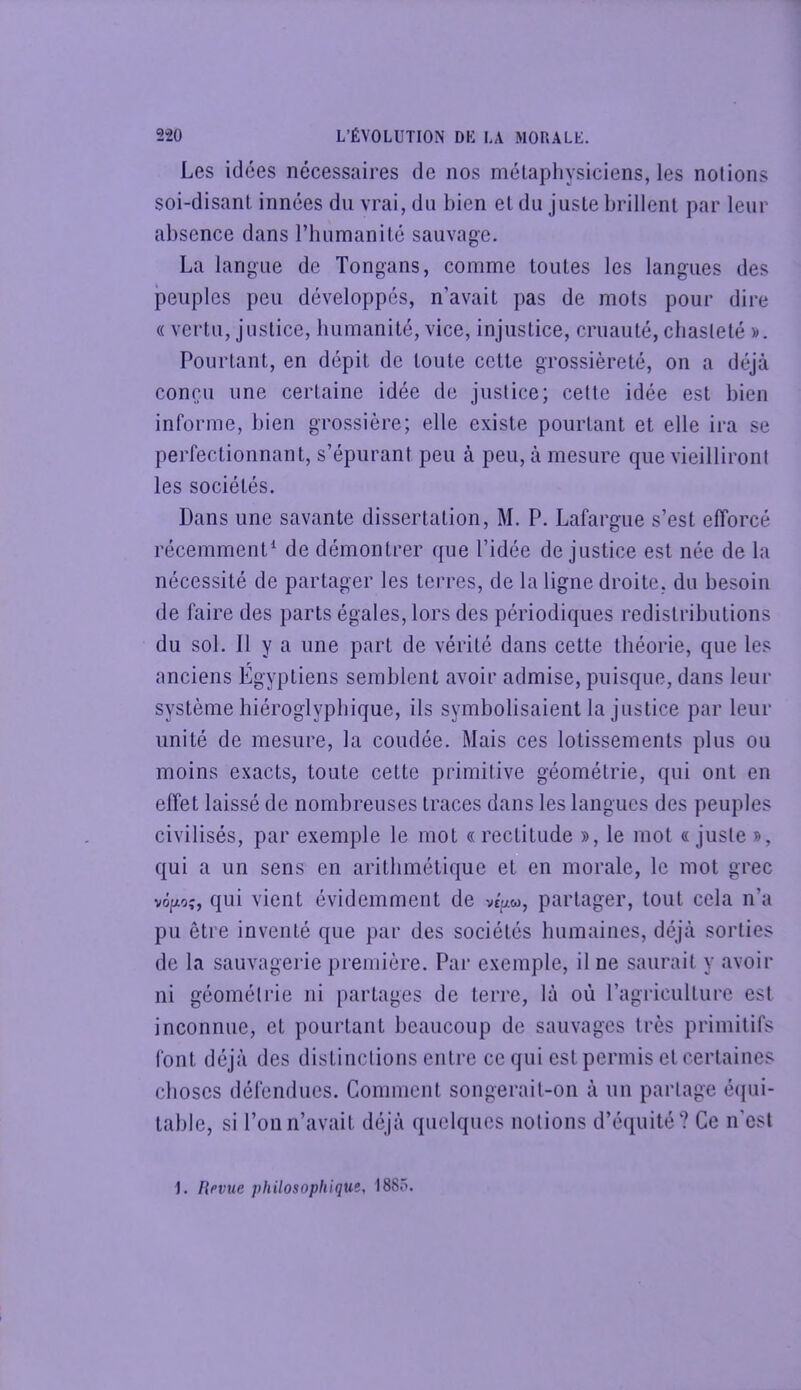 Les idées nécessaires de nos métaphysiciens, les notions soi-disant innées du vrai, du bien et du juste brillent par leur absence dans riuimanité sauvage. La langue de Tongans, comme toutes les langues des peuples peu développés, n’avait pas de mots pour dire « vertu, justice, bumanité, vice, injustice, cruauté, chasteté )>. Pourtant, en dépit de toute cette grossièreté, on a déjà concu une certaine idée de justice; celte idée est bien informe, bien grossière; elle existe pourtant et elle ira se perfectionnant, s’épurant peu à peu, à mesure que vieilliront les sociétés. Dans une savante dissertation, M. P. Lafargue s’est efforcé récemment* de démontrer que l’idée de justice est née de la nécessité de partager les terres, de la ligne droite, du besoin de faire des parts égales, lors des périodiques redistributions du sol. Il y a une part de vérité dans cette théorie, que les anciens Egyptiens semblent avoir admise, puisque, dans leur système hiéroglyphique, ils symbolisaient la justice par leur unité de mesure, la coudée. Mais ces lotissements plus ou moins exacts, toute cette primitive géométrie, qui ont en effet laissé de nombreuses traces dans les langues des peuples civilisés, par exemple le mot « rectitude », le mol « juste », qui a un sens en arithmétique et en morale, le mot grec vofAoç, qui vient évidemment de veVw, partager, tout cela n’a pu être inventé que par des sociétés humaines, déjà sorties de la sauvagerie première. Par exemple, il ne saurait y avoir ni géométrie ni partages de terre, là où ragriculturc est inconnue, et pourtant beaucoup de sauvages très primitifs font déjà des distinctions entre ce qui est permis et certaines choses défendues. Comment songerait-on à un partage é(iui- lable, si Pou n’avait déjà quelques notions d’équité? Ce n'est 1. flevtie philosophique, I88ô.