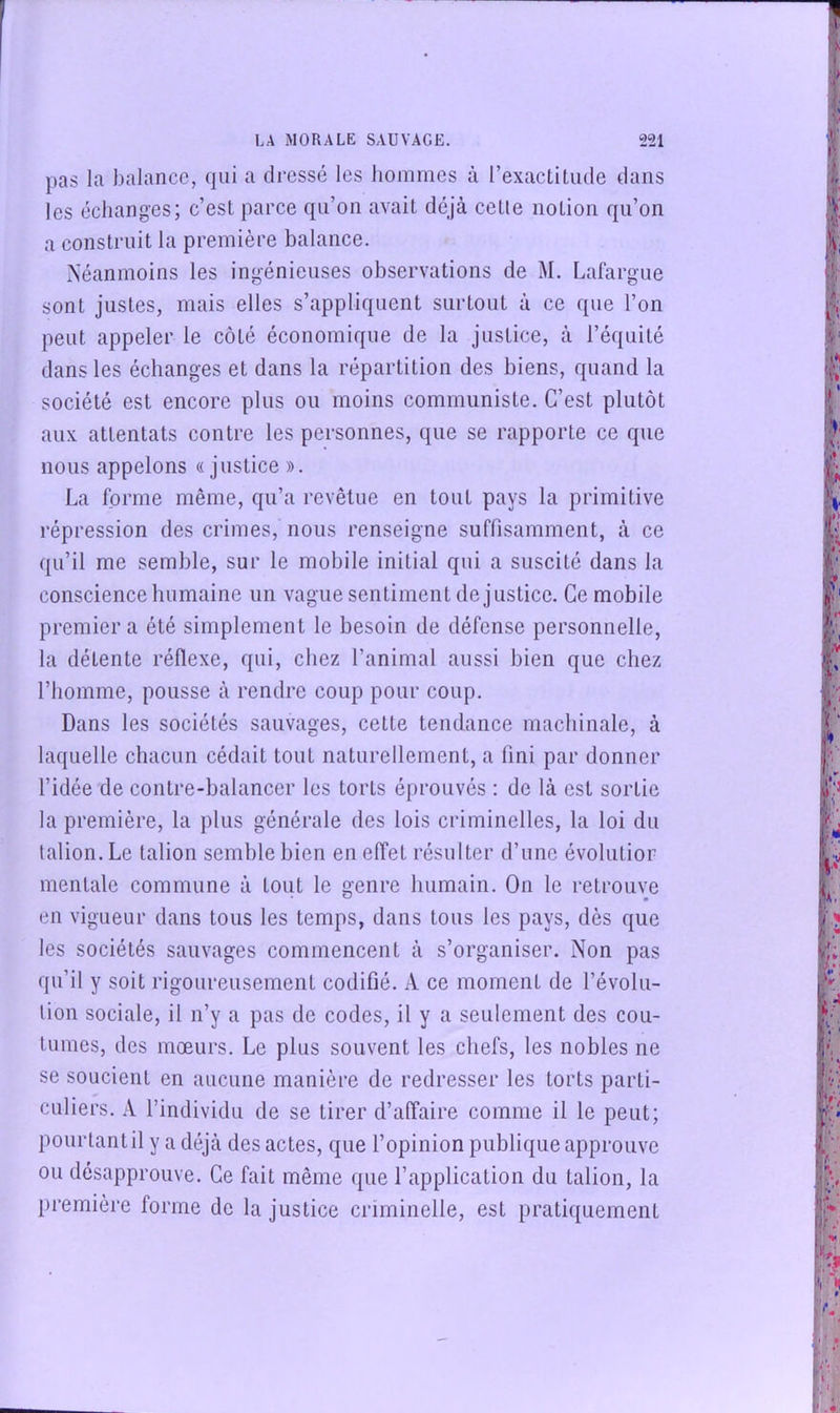 pas la balance, qui a dressé les hommes à l’exactitude dans les échanges; c’est parce qu’on avait déjà cette notion qu’on a construit la première balance. Néanmoins les ingénieuses observations de M. Lafargue sont justes, mais elles s’appliquent surtout à ce que l’on peut appeler le côté économique de la justice, à l’équité dans les échanges et dans la répartition des biens, quand la société est encore plus ou moins communiste. C’est plutôt aux attentats contre les personnes, que se rapporte ce que nous appelons «justice ». La forme même, qu’a revêtue en tout pays la primitive répression des crimes, nous renseigne suffisamment, à ce qu’il me semble, sur le mobile initial qui a suscité dans la conscience humaine un vague sentiment de justice. Ce mobile premier a été simplement le besoin de défense personnelle, la détente réflexe, qui, chez l’animal aussi bien que chez l’homme, pousse à rendre coup pour coup. Dans les sociétés sauvages, cette tendance machinale, à laquelle chacun cédait tout naturellement, a fini par donner l’idée de contre-balancer les torts éprouvés : de là est sortie la première, la plus générale des lois criminelles, la loi du talion. Le talion semble bien en effet résulter d’une évolutior mentale commune à tout le genre humain. On le retrouve en vigueur dans tous les temps, dans tous les pays, dès que les sociétés sauvages commencent à s’organiser. Non pas qu’il y soit rigoureusement codifié. A ce moment de l’évolu- tion sociale, il n’y a pas de codes, il y a seulement des cou- tumes, des mœurs. Le plus souvent les chefs, les nobles ne se soucient en aucune manière de redresser les torts parti- culiers. A l’individu de se tirer d’affaire comme il le peut; pourtant il y a déjà des actes, que l’opinion publique approuve ou désapprouve. Ce fait même que l’application du talion, la première forme de la justice criminelle, est pratiquement