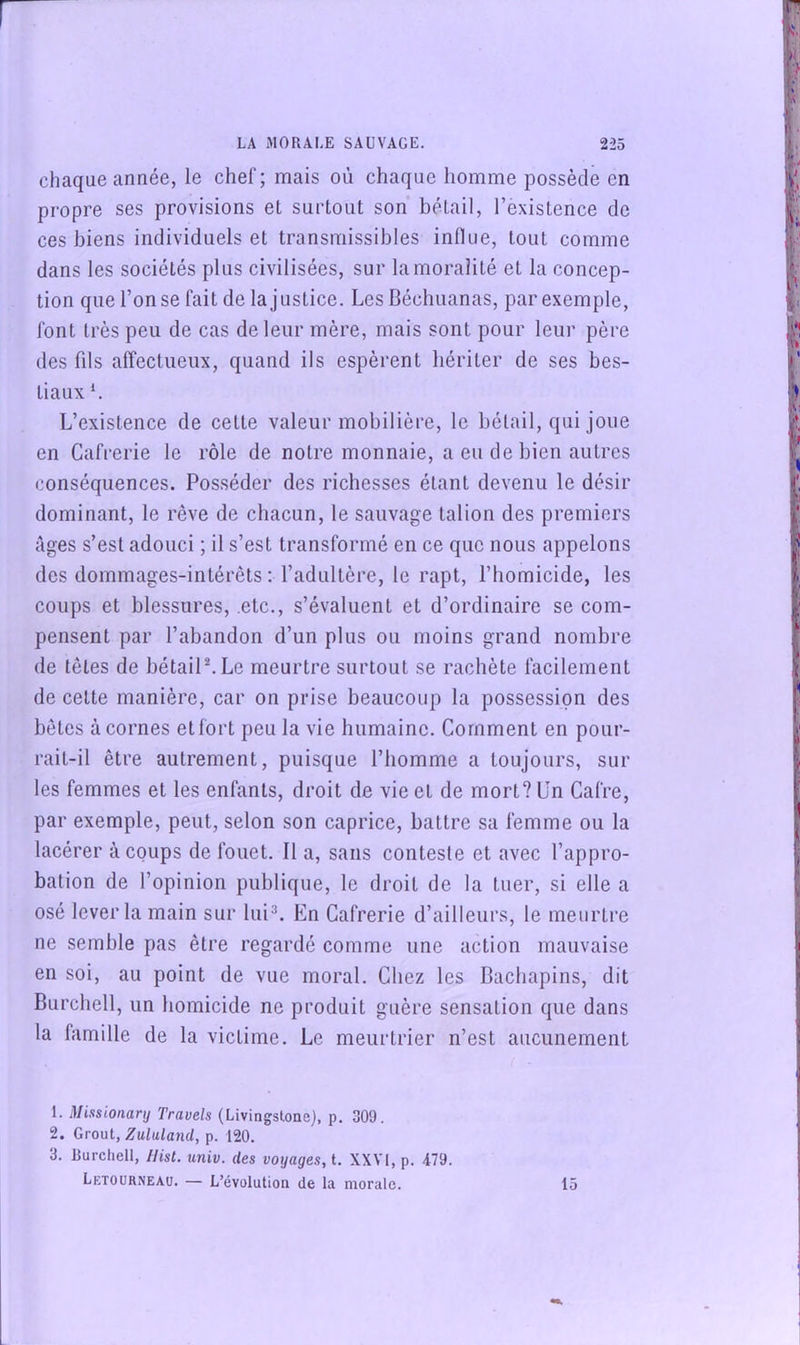 chaque année, le chef; mais où chaque homme possède en propre ses provisions et surtout son bétail, l’existence de ces biens individuels et transmissibles inlliie, tout comme dans les sociétés plus civilisées, sur la moralité et la concep- tion que l’on se fait de la justice. Les Béchuanas, par exemple, font très peu de cas de leur mère, mais sont pour leur père des fds affectueux, quand ils espèrent hériter de ses bes- tiaux *. L’existence de cette valeur mobilière, le bétail, qui joue en Cafrerie le rôle de notre monnaie, a eu de bien autres conséquences. Posséder des richesses étant devenu le désir dominant, le rêve de chacun, le sauvage talion des premiers âges s’est adouci ; il s’est transformé en ce que nous appelons des dommages-intérêts ; l’adultère, le rapt, l’homicide, les coups et blessures, etc., s’évaluent et d’ordinaire se com- pensent par l’abandon d’un plus ou moins grand nombre de têtes de bétailL Le meurtre surtout se rachète facilement de cette manière, car on prise beaucoup la possession des bêtes à cornes et fort peu la vie humaine. Comment en pour- rait-il être autrement, puisque l’homme a toujours, sur les femmes et les enfants, droit de vie et de mort? Un Caire, par exemple, peut, selon son caprice, battre sa femme ou la lacérer à coups de fouet. Il a, sans conteste et avec l’appro- bation de l’opinion publique, le droit de la tuer, si elle a osé lever la main sur lui^. En Cafrerie d’ailleurs, le meurtre ne semble pas être regardé comme une action mauvaise en soi, au point de vue moral. Chez les Bachapins, dit Burchell, un homicide ne produit guère sensation que dans la famille de la victime. Le meurtrier n’est aucunement 1. Missionarij Travels (Livingstone), p. 309. 2. Gronl, Zululand, p. 120. 3. Burchell, IHst. univ. des voyages, t. XXVI, p. 479. Letourneau. — L’évolution de la morale. 15