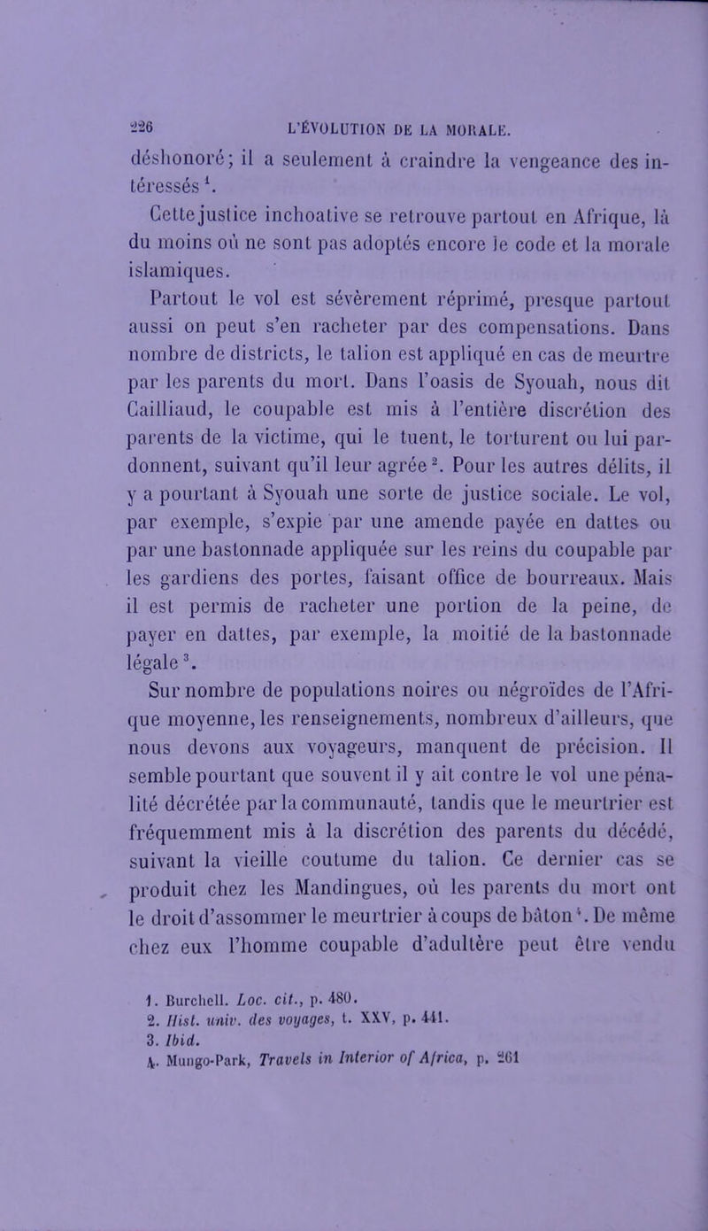 déslionoi’é; il a seiilemenl à craindre la vengeance des in- téressés Cette justice inchoative se retrouve partout en Afrique, là du moins où ne sont pas adoptés encore le code et la morale islamiques. Partout le vol est sévèrement réprimé, presque partout aussi on peut s’en racheter par des compensations. Dans nombre de districts, le talion est appliqué en cas de meurtre par les parents du mort. Dans l’oasis de Syouali, nous dit Cailliaud, le coupable est mis à l’entière discrétion des parents de la victime, qui le tuent, le torturent ou lui par- donnent, suivant qu’il leur agrée ^ Pour les autres délits, il y a pourtant à Syouah une sorte de justice sociale. Le vol, par exemple, s’expie par une amende payée en dattes ou par une bastonnade appliquée sur les reins du coupable par les gardiens des portes, faisant office de bourreaux. Mais il est permis de racheter une portion de la peine, de payer en dattes, par exemple, la moitié de la bastonnade légale L Sur nombre de populations noires ou négroïdes de l’Afri- que moyenne, les renseignements, nombreux d’ailleurs, que nous devons aux voyageurs, manquent de précision. Il semble pourtant que souvent il y ait contre le vol une péna- lité décrétée par la communauté, tandis que le meurtrier est fréquemment mis à la discrétion des parents du décédé, suivant la vieille coutume du talion. Ce dernier cas se produit chez les Mandingues, où les parents du mort ont le droit d’assommer le meurtrier à coups de bâton L De même chez eux l’homme coupable d’adultère peut être vendu 1. Burcliell. Loc. cit., p. 480. 2. Hisl. univ. des voyages, t. XXV, p. 411. 3. Ibid. 4. Mungo-Park, Travels in Interior of Africa, p. 261