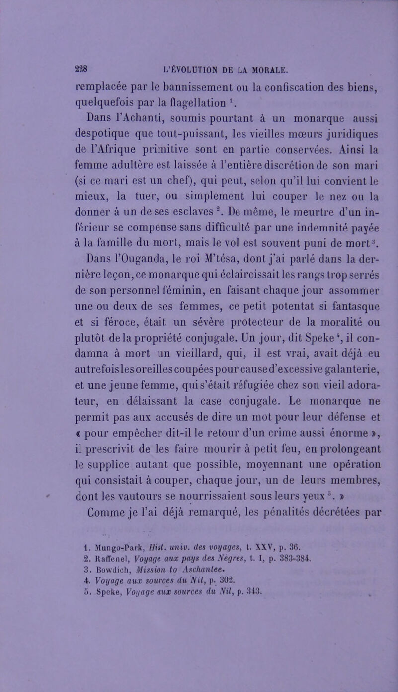 remplacée par le bannissement ou la confiscation des biens, quelquefois par la flagellation Dans l’Achanti, soumis pourtant à un monarque aussi despotique que tout-puissant, les vieilles mœurs juridiques de l’Afrique primitive sont en partie conservées. Ainsi la femme adultère est laissée à l’entière discrétion de son mari (si ce mari est un chef), qui peut, selon qu’il lui convient le mieux, la tuer, ou simplement lui couper le nez ou la donner à un de ses esclaves De même, le meurtre d’un in- férieur se compense sans difficulté par une indemnité payée à la famille du mort, mais le vol est souvent puni de mort^ Dans l’Ouganda, le roi M’tésa, dont j’ai parlé dans la der- nière leçon, ce monarque qui éclaircissait les rangs trop serrés de son personnel féminin, en faisant chaque jour assommer une ou deux de ses femmes, ce petit potentat si fantasque et si féroce, était un sévère protecteur de la moralité ou plutôt de la propriété conjugale. Un jour, dit Speke*, il con- damna à mort un vieillard, qui, il est vrai, avait déjà eu autrefois les oreilles coupées pour cause d’e.xcessive galanterie, et une jeune femme, qui s’était réfugiée chez son vieil adora- teur, en délaissant la case conjugale. Le monarque ne permit pas aux accusés de dire un mot pour leur défense et « pour empêcher dit-il le retour d’un crime aussi énorme », il prescrivit de les faire mourir à petit feu, en prolongeant le supplice autant que possible, moyennant une opération qui consistait à couper, chaque jour, un de leurs membres, dont les vautours se nourrissaient sous leurs yeux » Comme je l’ai déjà remarqué, les pénalités décrétées par 1. Mungo-Park, Hist. univ. des voyages, t. XXV, p. 36. 2. RafTenel, Voyage aux pays des Nègres, t. I, p. 383-38i. 3. Bowdich, Mission to Aschanlee. 4. Voyage aux sources du Nil, p- 302. 5. Spcke, Voyage aux sources du Nil, p. 3t3.