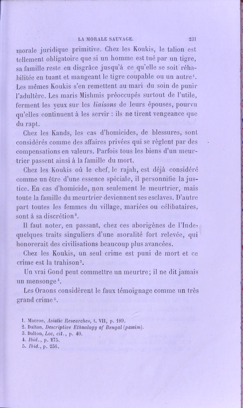 morale juridique primitive. Chez les Koukis, le talion est tellement obligatoire que si un homme est tué par un tigre, sa famille reste en disgrâce jusqu’à ce qu’elle se soit'réha- bilitée en tuant et mangeant le tigre coupable ou un autre b Les mêmes Koukis s’en remettent au mari du soin de punir l’adultère. Les maris Misbmis préoccupés surtout de l’utile, ferment les yeux sur les liaisons de leurs épouses, pourvu qu’elles continuent à les servir : ils ne tirent vengeance que du rapt. Chez les Kands, les cas d’homicides, de blessures, sont considérés comme des affaires privées qui se règlent par des compensations en valeurs. Parfois tous les biens d’un meur- trier passent ainsi à la famille du mort. Chez les Koukis où le chef, le rajah, est déjà considéré comme un être d’une essence spéciale, il personnifie la jus- tice. En cas d’homicide, non seulement le meurtrier, mais toute la famille du meurtrier deviennent ses esclaves. D’autre part toutes les femmes du village, mariées ou célibataires, sont à sa discrétion^ 11 faut noter, en passant, chez ces aborigènes de l’Inde» quelques traits singuliers d’une moralité fort relevée, qui honorerait des civilisations beaucoup plus avancées. Chez les Koukis, un seul crime est puni de mort et ce crime est la trahison^ Un vrai Gond peut commettre un meurtre; il ne dit jamais un mensonge b Les Oraons considèrent le faux témoignage comme un très grand crime®. 1. Macroe, Asialic Researches, t. VII, p. 189. 2. Dalton, Descriptive Ethnology of Bengal (passini). 3. Dalton, Loc, cit., p. 40. 4. Ibid,, p. 275. 5. Ibid., p. 256.