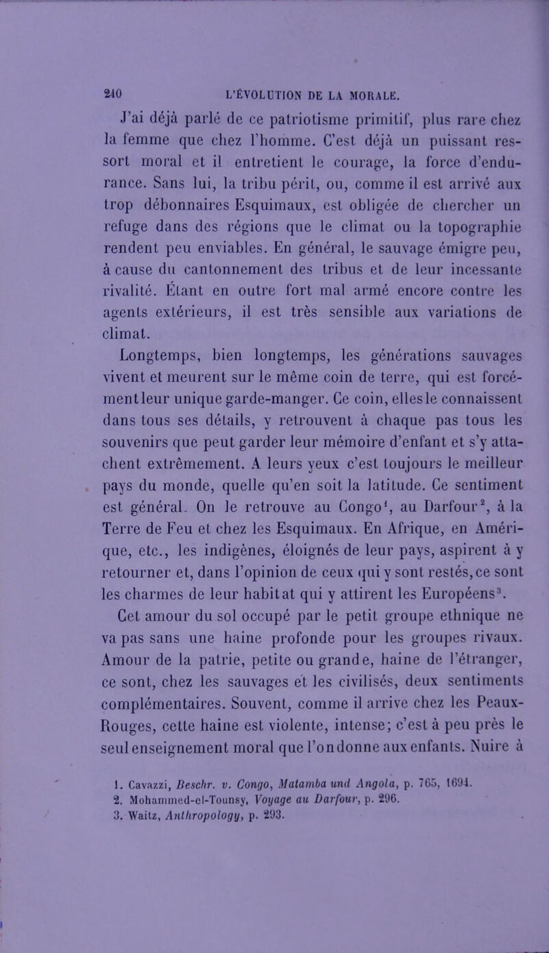 J’ai déjà parlé de ce patriotisme primitif, plus rare cliez la femme que chez l’homme. C’est déjà un puissant res- sort moral et il entretient le courage, la force d’endu- rance. Sans lui, la tribu périt, ou, comme il est arrivé aux trop débonnaires Esquimaux, est obligée de cbercher un refuge dans des régions que le climat ou la topographie rendent peu enviables. En général, le sauvage émigre peu, à cause du cantonnement des tribus et de leur incessante rivalité. Etant en outre fort mal armé encore contre les agents extérieurs, il est très sensible aux variations de climat. Longtemps, bien longtemps, les générations sauvages vivent et meurent sur le même coin de terre, qui est forcé- ment leur unique garde-manger. Ce coin, elles le connaissent dans tous ses détails, y retrouvent à chaque pas tous les souvenirs que peut garder leur mémoire d’enfant et s’y atta- chent extrêmement. A leurs yeux c’est toujours le meilleur pays du monde, quelle qu’en soit la latitude. Ce sentiment est général. On le retrouve au Congo*, au Darfour % à la Terre de Feu et chez les Esquimaux. En Afrique, en Améri- que, etc., les indigènes, éloignés de leur pays, aspirent à y retourner et, dans l’opinion de ceux qui y sont restés,ce sont les charmes de leur habitat qui y attirent les Européens®. Cet amour du sol occupé par le petit groupe ethnique ne va pas sans une haine profonde pour les groupes rivaux. Amour de la patrie, petite ou grande, haine de l’étranger, ce sont, chez les sauvages et les civilisés, deux sentiments complémentaires. Souvent, comme il arrive chez les Peaux- Rouges, cette haine est violente, intense; c’est à peu près le seul enseignement moral que l’on donne aux enfants. Nuire à 1. Cavazzi, Deschr. v. Congo, Malamba md Angola, p. 7G5, 1694. 2. Mohamined-el-Tounsy, Voyage au Darfour, p. 296. 3. Wailz, Anlliropology, p. 293.