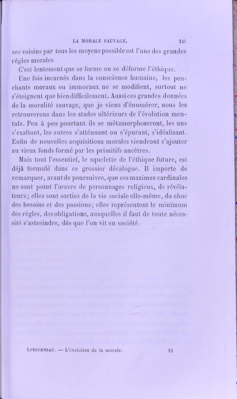 SCS voisins par tous les moyens possible est l’iine des grandes règles morales C’est lentement que se forme ou se déforme l’éthique. Une fois incarnés dans la conscience humaine, les pen- chants moraux ou immoraux ne se modifient, surtout ne s’éteignent que bien difficilement. .4ussices grandes données de la moralité sauvage, que je viens d’énumérer, nous les retrouverons dans les stades ultérieurs de l’évolution men- tale. Peu à peu pourtant ils se métamorphoseront, les uns s’exaltant, les autres s’atténuant ou s’épurant, s’idéalisant. Enfin de nouvelles acquisitions morales viendront s’ajouter au vieux fonds formé par les primitifs ancêtres. Mais tout l’essentiel, le squelette de l’éthique future, est déjà formulé dans ce grossier décalogue. 11 importe de remarquer, avant de poursuivre, que ces maximes cardinales ne sont point l’œuvre de personnages religieux, de révéla- teurs; elles sont sorties de la vie sociale elle-même, du choc des besoins et des passions; elles représentent le minimum des règles, des obligations, auxquelles il faut de toute néces- sité s’astreindre, dès que l’on vit en société. Letourneau. — L’évolution de la morale. 16