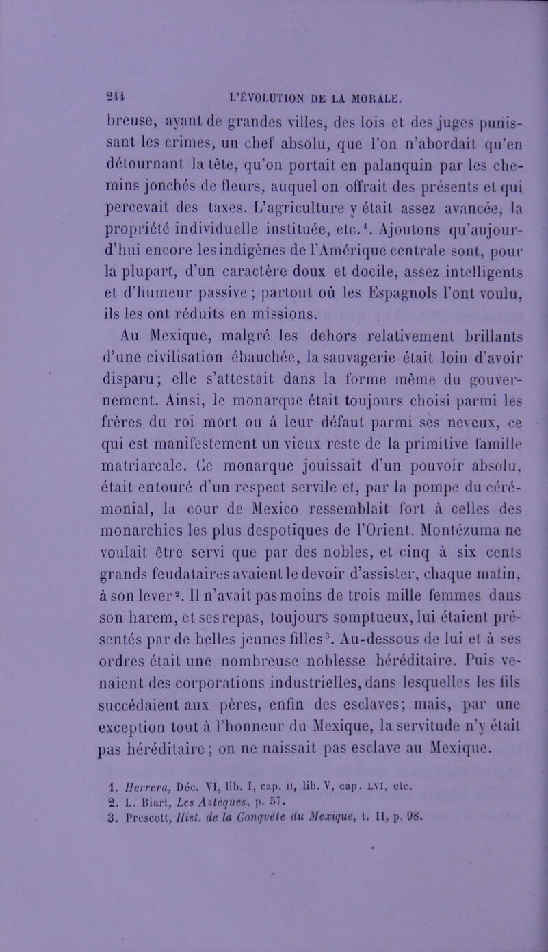 lireiise, ayant de grandes villes, des lois et des juges punis- sant les crimes, un cher absolu, que l’on n’abordait qu’en détournant la tête, qu’on portait en palanquin par les che- mins jonchés de fleurs, auquel on offrait des présents et qui percevait des taxes. L’agriculture y était assez avancée, la propriété individuelle instituée, etc.L Ajoutons qu’aujoiii- d’IiLii encore les indigènes de l’Amérique centrale sont, pour la plupart, d’un caractère doux et docile, assez intelligents et d’humeur passive ; partout où les Espagnols l’ont voulu, ils les ont réduits en missions. Au Mexique, malgré les dehors relativement brillants d’une civilisation ébauchée, la sauvagerie était loin d’avoir disparu; elle s’attestait dans la forme même du gouver- nement. Ainsi, le monarque était toujours choisi parmi les frères du roi mort ou à leur défaut parmi ses neveux, ce qui est manifestement un vieux reste de la primitive famille matriarcale. Ce monarque jouissait d’un pouvoir absolu, était entouré d’un respect servile et, par la pompe du céré- monial, la cour de Mexico ressemblait fort à celles des monarchies les plus despotiques de l’Orient. Monlézuma ne voulait être servi que par des nobles, et cinq à six cents grands feudalaires avaient le devoir d’assister, chaque matin, à son lever®. Il n’avait pas moins de trois mille femmes dans son harem, etsesrepas, toujours somptueux, lui étaient pré- sentés par de belles jeunes filles^ Au-dessous de lui et à ses ordres était une nombreuse noblesse héréditaire. Puis ve- naient des corporations industrielles, dans lesquelles les fils succédaient aux pères, enfin des esclaves; mais, par une exception tout à l’honneur du Mexique, la servitude n’y était pas héréditaire; on ne naissait pas esclave au Mexique. 1. Ilerrera, Déc. VI, lib. I, cap. ir, lib. V, cap. LVi, clc. 2. L. Biarl, Les Aileques, p. 57.