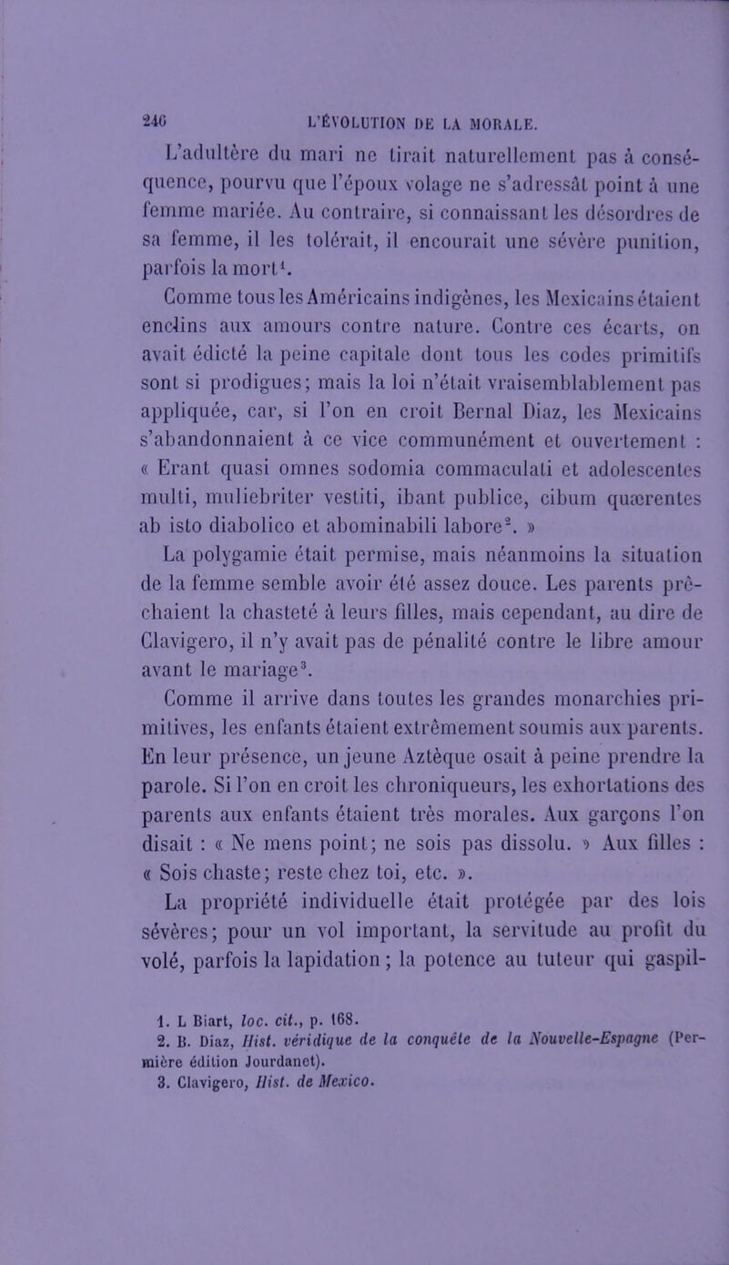 L’adultère du mari ne lirait naturellement pas à consé- quence, pourvu que l’epoux volage ne s’adressât point à une femme mariée. Au contraire, si connaissant les désordres de sa femme, il les tolérait, il encourait une sévère punition, parfois la mortL Comme tous les Américains indigènes, les Mexicains étaient enclins aux amours contre nature. Contre ces écarts, on avait édicté la peine capitale dont tous les codes primitifs sont si prodigues; mais la loi n’était vraisemblablement pas appliquée, car, si l’on en croit Bernai Diaz, les Mexicains s’abandonnaient à ce vice communément et ouvertement : « Erant quasi omnes sodomia commaculati et adolescentes multi, muliebriter vestiti, ibant publiée, cibum quærentes ab isto diabolico et abominabili laboreL » La polygamie était permise, mais néanmoins la situation de la femme semble avoir été assez douce. Les parents prê- chaient la chasteté à leurs fdles, mais cependant, au dire de Clavigero, il n’y avait pas de pénalité contre le libre amour avant le mariage^ Comme il arrive dans toutes les grandes monarchies pri- mitives, les enfants étaient extrêmement soumis aux parents. En leur présence, un jeune Aztèque osait à peine prendre la parole. Si l’on en croit les chroniqueurs, les exhortations des parents aux enfants étaient très morales. Aux garçons l’on disait : « Ne mens point; ne sois pas dissolu. ^ Aux filles : « Sois chaste; reste chez toi, etc. ». La propriété individuelle était protégée par des lois sévères; pour un vol important, la servitude au profil du volé, parfois la lapidation ; la potence au tuteur qui gaspil- 1. L Biart, loc. cit., p. 168. 2. B. Diaz, Ilist. véridique de la conquête de la Nouvelle-Espagne (l'er- Hiière édition Jourdanct). 3. Clavigero, Ilist. de Mexico.