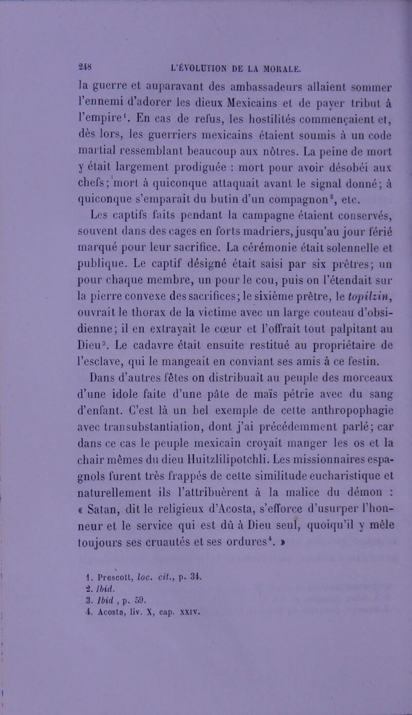 la guerre el auparavant des ambassadeurs allaient sommer reunemi d’adorer les dieux Mexicains et de payer tribut à l’empireb En cas de refus, les bostilités commeneaient et, dès lors, les guerriers mexicains étaient soumis à un code martial ressemblant beaucoup aux nôtres. La peine de mort y était largement prodiguée : mort pour avoir désobéi aux chefs; mort à quiconque attaquait avant le signal donné; à quiconque s’emparait du butin d’un compagnon', etc. Les captifs faits pendant la campagne étaient conservés, souvent dans des cages en forts madriers, jusqu’au jour férié marqué pour leur sacrifice. La cérémonie était solennelle et publique. Le captif désigné était saisi par six prêtres; un pour chaque membre, un pour le cou, puis on l’étendait sur la pierre convexe des sacrifices; le sixième prêtre, le topilzin, ouvrait le thorax de la victime avec un large couteau d’obsi- dienne; il en extrayait le cœur et l’offrait tout palpitant au Dieu^ Le cadavre était ensuite restitué au propriétaire de l’esclave, qui le mangeait en conviant ses amis à ce festin. Dans d’autres fêtes on distribuait au peuple des morceaux d’une idole faite d’une pâte de maïs pétrie avec du sang d’enfant. C’est là un bel exemple de celte anthropophagie avec ti-ansubstantialion, dont j’ai précédemment parlé; car dans ce cas le peuple mexicain croyait manger les os et la chair mêmes du dieu Huitzlilipotchli. Les missionnaires espa- gnols furent très frappés de celte similitude eucharistique et naturellement ils l’attribuèrent à la malice du démon ; « Satan, dit le religieux d’Acosta, s’efforce d’usurper l’hon- neur et le service qui est dù à Dieu seul, quoiqu’il y mêle toujours ses cruautés et ses ordurcsL » 1. Prescolt, loc. cil., p. 3i. 2. Ibid. 3. Ibid , p. 59. •i. Acosta, liv. X, cap. xxiv.