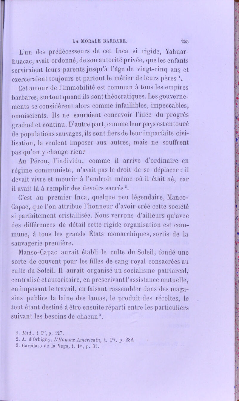 L’un des prédécesseurs de cet Inca si rigide, Yahuar- iuiacac, avait ordonné, de son autorité privée, que les enfants serviraient leurs parents jusqu’à l’àge de vingt-cinq ans et exerceraient toujours et partout le nriétier de leurs pères Cet amour de l’immobilité est commun à tous les empires barbares, surtout quand ils sont théocratiques. Les goiiverne- j ments se considèrent alors comme infaillibles, impeccables, I omniscients. Ils ne sauraient concevoir l’idée du progrès * graduel et continu. D’autre part, comme leurpays estentoiiré de populations sauvages, ils sont fiers de leur imparfaite civi- 1} lisation, la veulent imposer aux autres, mais ne souffrent I pas qu’on y change rien.* Au Pérou, l’individu, comme il arrive d’ordinaire en [ régime communiste, n’avait pas le droit de se déplacer: il devait vivre et mourir à l’endroit même où il était né, car il avait là à remplir des devoirs sacrés ^ C’est au premier Inca, quelque peu légendaire, Manco- Capac, que l’on attribue l’honneur d’avoir créé cette société si parfaitement cristallisée. Nous verrons d’ailleurs qu’avec des différences de détail cette rigide organisation est com- mune, à tous les grands États monarchiques, sortis de la sauvagerie première. Manco-Gapac aurait établi le culte du Soleil, fondé une sorte de couvent pour les filles de sang royal consacrées au culte du Soleil. Il aurait organisé un socialisme patriarcal, centralisé et autoritaire, en prescrivantl’assistance mutuelle, en imposant le travail, en faisant rassembler dans des maga- sins publics la laine des lamas, le produit des récoltes, le tout étant destiné à être ensuite réparti entre les particuliers suivant les besoins de chacunL t. Ibid,. 1.1, p. 127. 2. A. (l’Orbigny, L’Homme Américain, t. pr, p. 282. 3. Garcilaso de la Vega, t. K, p. 31.