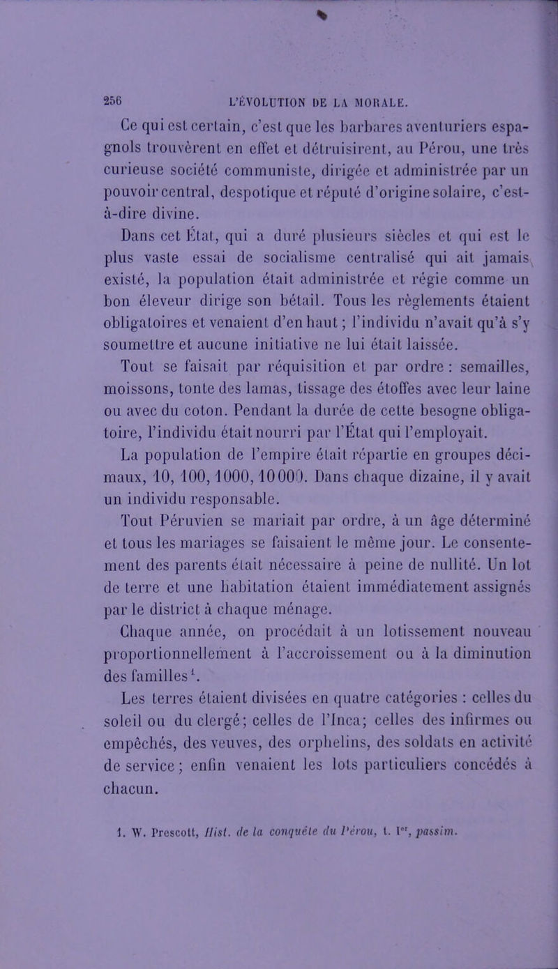 Ce qui est certain, c’eslque les l)arbares aventuriers espa- gnols trouvèrent en effet et déti-uisirent, au Pérou, une très curieuse société communiste, dirigée et administrée par un pouvoir central, despotique et réputé d’origine solaire, c’est- à-dire divine. Dans cet Etal, qui a duré plusieurs siècles et qui est le plus vaste essai de socialisme centralisé qui ait jamais^ existé, la population était administrée et régie comme un bon éleveur dirige son bétail. Tous les règlements étaient obligatoires et venaient d’en haut ; l’individu n’avait qu’à s’y soumettre et aucune initiative ne lui était laissée. Tout se faisait par réquisition et par ordre : semailles, moissons, tonte des lamas, tissage des étoffes avec leur laine ou avec du coton. Pendant la durée de cette besogne obliga- toire, l’individu était nourri par l’Etat qui l’employait. La population de l’empire était répartie en groupes déci- maux, 10, 100,1000,10000. Dans chaque dizaine, il y avait un individu responsable. Tout Péruvien se mariait par ordre, à un Age déterminé et tous les mariages se faisaient le même jour. Le consente- ment des parents était nécessaire à peine de nullité. Un lot de terre et une habitation étaient immédiatement assignés par le district à chaque ménage. Chaque année, on procédait à un lotissement nouveau proportionnellement à l’accroissement ou à la diminution des familles L Les terres étaient divisées en quatre catégories : celles du soleil ou du clergé; celles de l’iiica; celles des infirmes ou empêchés, des veuves, des orphelins, des soldats en activité de service; enfin venaient les lots particuliers concédés à chacun. 1. W. Prcscolt, Ilist. (le la comiuéle du Pérou, l. 1, passim.