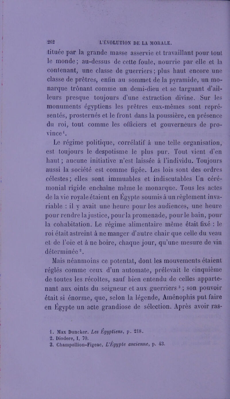 tiluéc par la grande masse asservie el travaillant pour tout le monde; au-dessus de cette foule, nourrie par elle et la conlenant, une classe de guerriers; plus haut encore une classe de prêtres, enfin au sommet de la pyramide, un mo- narque trônant comme un demi-dieu et se targuant d’ail- leurs presque toujours d’une extraction divine. Sur les monuments égyptiens les prêtres eux-mêmes sont repré- sentés, prosternés et le front dans la poussière, en présence du roi, tout comme les officiers et gouverneurs de pro- vince ^ Le régime politique, corrélatif à une telle organisalion, est toujours le despotisme le plus pur. Tout vient d’en haut ; aucune initiative n’est laissée à l’individu. Toujours aussi la société est comme figée. Les lois sont des ordres célestes; elles sont immuables et indiscutables ün céré- monial rigide enchaîne même le monarque. Tous les actes de la vie royale étaient en Égypte soumis à un règlement inva- riable : il y avait une heure pour les audiences, une heure pour rendre la justice, pour la promenade, pour le bain, pour la cohabitation. Le régime alimentaire même était fixé ; le roi était astreint à ne manger d’autre chair que celle du veau et de l’oie et à ne boire, chaque jour, qu’une mesure de vin déterminée ^ Mais néanmoins ce potentat, dont les mouvements étaient réglés comme ceux d’un automate, prélevait le cinquième de toutes les récoltes, sauf bien entendu de celles apparte- nant aux oints du seigneur et aux guerriers * ; son pouvoir était si énorme, que, selon la légende, Ainénophis put faire en Egypte un acte grandiose de sélection. Après avoir ras- 1. Max Duncker. Les égyptiens, p. 218. 2. Diodore, I, 70.