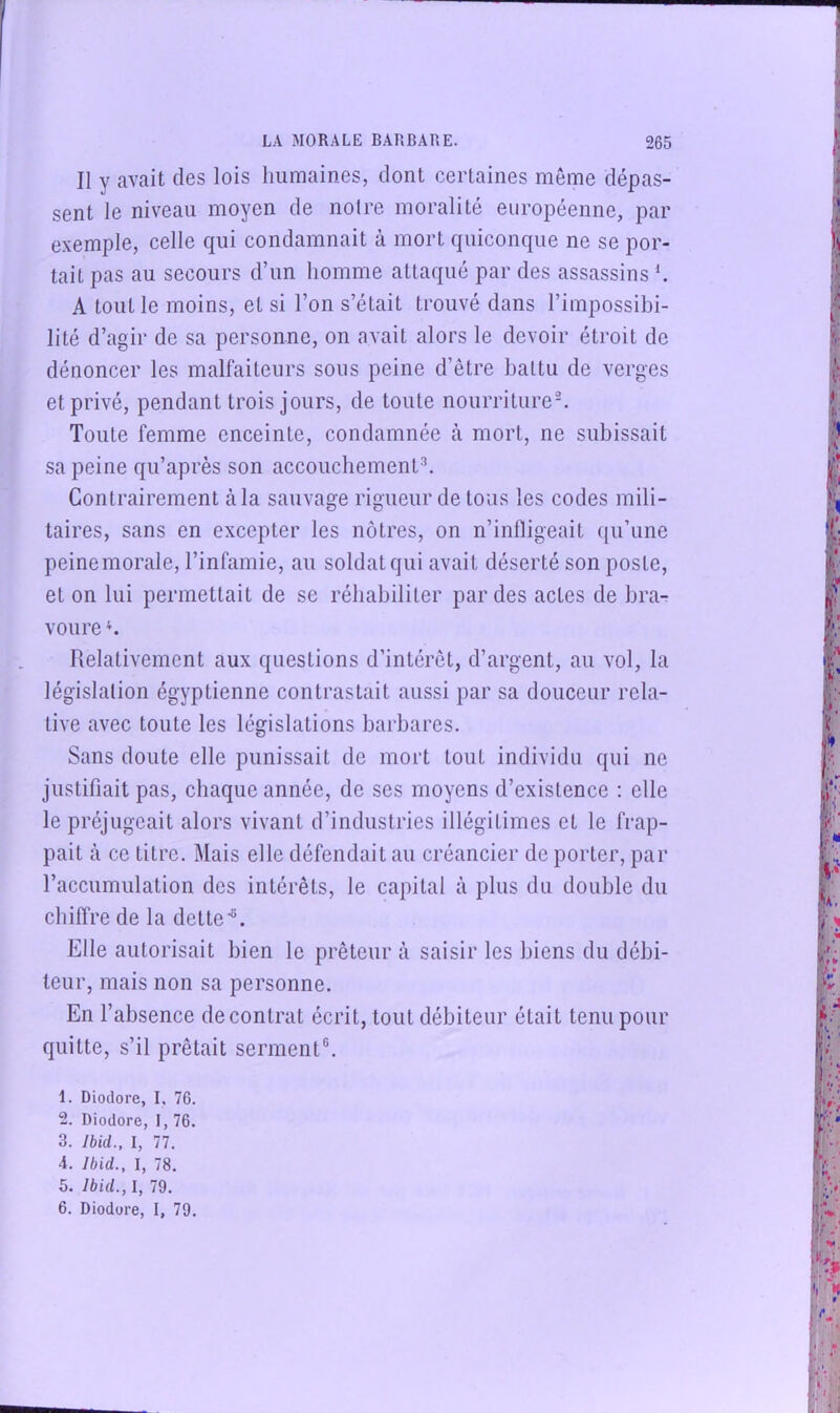 Il y avait des lois humaines, dont certaines même dépas- sent le niveau moyen de noire moralité européenne, par exemple, celle qui condamnait à mort quiconque ne se por- tait pas au secours d’un homme attaqué par des assassins h A tout le moins, et si l’on s’était trouvé dans l’impossibi- lité d’agir de sa personne, on avait alors le devoir étroit de dénoncer les malfaiteurs sous peine d’être battu de verges et privé, pendant trois jours, de toute nourriture^ Toute femme enceinte, condamnée à mort, ne subissait sa peine qu’après son accouchements Contrairement à la sauvage rigueur de tous les codes mili- taires, sans en excepter les nôtres, on n’inlligeait ([u’une peine morale, l’infamie, au soldat qui avait déserté son poste, et on lui permettait de se réhabiliter par des actes de bra- voure Relativement aux questions d’intérêt, d’argent, au vol, la législation égyptienne contrastait aussi par sa douceur rela- tive avec toute les législations barbares. Sans doute elle punissait de mort tout individu qui ne justifiait pas, chaque année, de ses moyens d’existence ; elle le préjugeait alors vivant d’industries illégitimes et le frap- pait à ce titre. Mais elle défendait au créancier de porter, par l’accumulation des intérêts, le capital à plus du double du chiffre de la dette®. Elle autorisait bien le prêteur à saisir les biens du débi- teur, mais non sa personne. En l’absence decontrat écrit, tout débiteur était tenu pour quitte, s’il prêtait serment®. 1. Diodore, I, 76. 2. Diodore, I, 76. 3. Ibid., l, 77. 4. Ibid., I, 78. 5. Ibid., I, 79. 6. Diodore, I, 79.