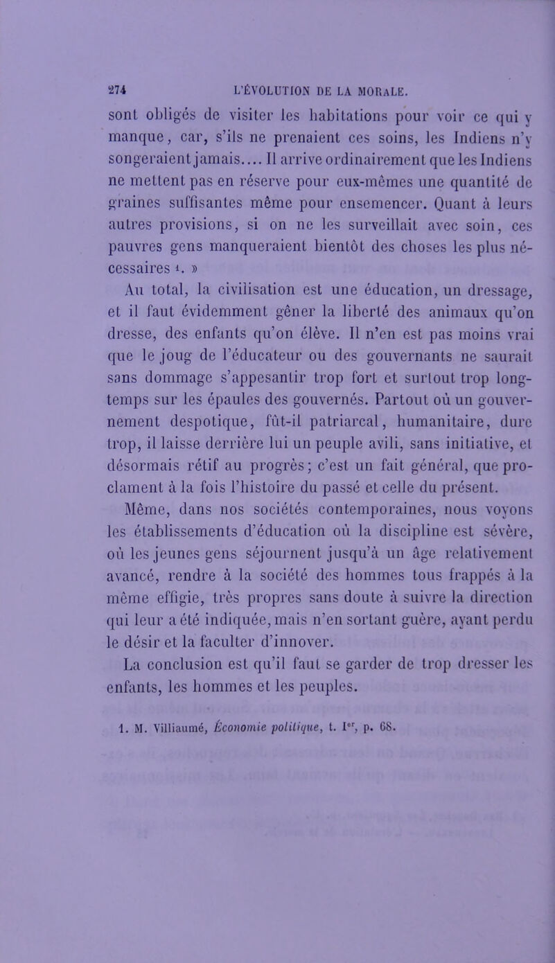 sont obligés de visiter les habitations pour voir ce qui y manque, car, s’ils ne prenaient ces soins, les Indiens n’y songeraient jamais.... Il arrive ordinairement que les Indiens ne mettent pas en réserve pour eux-mêmes une quantité de graines suffisantes même pour ensemencer. Quant à leurs autres provisions, si on ne les surveillait avec soin, ces pauvres gens manqueraient bientôt des choses les plus né- cessaires 1. )) Au total, la civilisation est une éducation, un dressage, et il faut évidemment gêner la liberté des animaux qu’on dresse, des enfants qu’on élève. Il n’en est pas moins vrai que le joug de l’éducateur ou des gouvernants ne saurait sans dommage s’appesantir trop fort et surtout trop long- temps sur les épaules des gouvernés. Partout où un gouver- nement despotique, fut-il patriarcal, humanitaire, dure trop, il laisse derrière lui un peuple avili, sans initiative, et désormais rétif au progrès; c’est un fait général, que pro- clament à la fois l’histoire du passé et celle du présent. Même, dans nos sociétés contemporaines, nous voyons les établissements d’éducation où la discipline est sévère, où les jeunes gens séjournent jusqu’à un âge relativement avancé, rendre à la société des hommes tous frappés à la même effigie, très propres sans doute à suivre la direction qui leur a été indiquée, mais n’en sortant guère, ayant perdu le désir et la faciliter d’innover. La conclusion est qu’il faut se garder de trop dresser les enfants, les hommes et les peuples. 1. M. Villiaumé, Économie politique, t. I, p. 68.