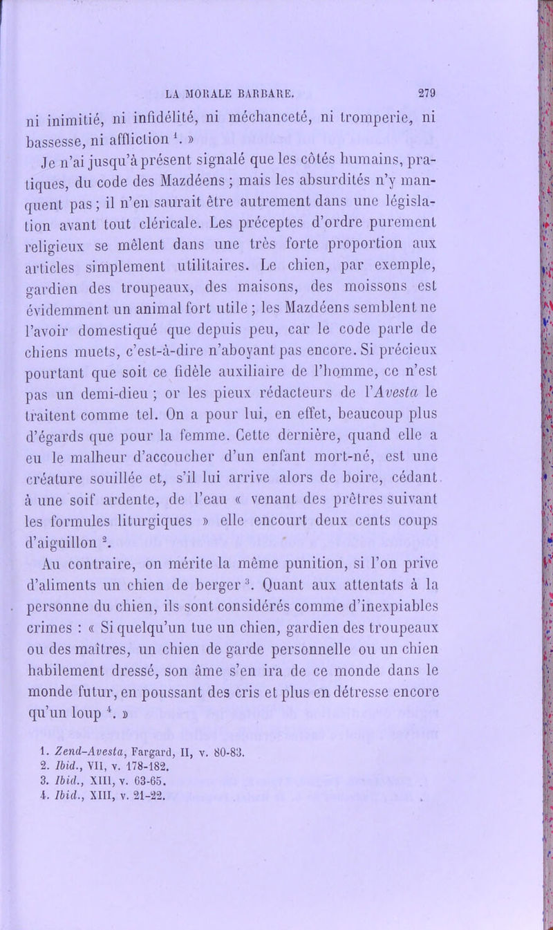 ni inimitié, ni infidélité, ni méchanceté, ni tromperie, ni bassesse, ni affliction h » Je n’ai jusqu’à présent signalé que les côtés humains, pra- tiques, du code des Mazdéens ; mais les absurdités n’y man- quent pas ; il n’en saurait être autrement dans une législa- tion avant tout cléricale. Les préceptes d’ordre purement religieux se mêlent dans une très forte proportion aux articles simplement utilitaires. Le chien, par exemple, gardien des troupeaux, des maisons, des moissons est évidemment un animal fort utile ; les Mazdéens semblent ne l’avoir domestiqué que depuis peu, car le code parle de chiens muets, c’est-à-dire n’aboyant pas encore. Si précieux pourtant que soit ce fidèle auxiliaire de l’homme, ce n’est pas un demi-dieu ; or les pieux rédacteurs de VAvesta le traitent comme tel. On a pour lui, en effet, beaucoup plus d’égards que pour la femme. Cette dernière, quand elle a eu le malheur d’accoucher d’un enfant mort-né, est une créature souillée et, s’il lui arrive alors de boire, cédant à une soif ardente, de l’eau « venant des prêlres suivant les formules liturgiques » elle encourt deux cents coups d’aiguillon L Au contraire, on mérite la même punition, si l’on prive d’aliments un chien de berger L Quant aux attentats à la personne du chien, ils sont considérés comme d’inexpiables crimes : « Si quelqu’un tue un chien, gardien des troupeaux ou des maîtres, un chien de garde personnelle ou un chien habilement dressé, son âme s’en ira de ce monde dans le monde futur, en poussant des cris et plus en détresse encore qu’un loup L » 1. Zend-Avesta, Fargard, II, v. 80-83. 2. Ibid., VII, V. 178-182. 3. Ibid., XIII, V. 63-65. 4. Ibid., XIII, V. 21-22.