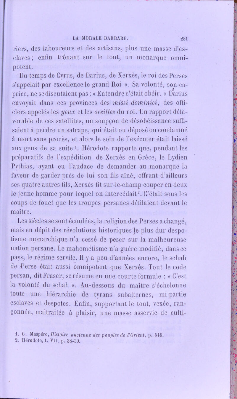 l'iers, des laboureurs et des artisans, plus une masse d’es- (,‘laves ; enfin trônant sur le tout, un monarque omni- potent. Du temps de Cyrus, de Darius, de Xerxès, le roi des Perses s’appelait par excellence le grand Roi ». Sa volonté, son ca- price, ne se discutaient pas : « Entendre c’était obéir. » Darius envoyait dans ces provinces des missi dominici, des offi- ciers appelés les yeux et les oreilles du roi. Un rapport défa- vorable de ces satellites, un soupçon de désobéissance suffi- saient à perdre un satrape, qui était ou déposé ou condamné à mort sans procès, et alors le soin de l’exécuter était laissé aux gens de sa suite f Hérodote rapporte que, pendant les préparatifs de l’expédition de Xerxès en Grèce, le Lydien Pythias, ayant eu l’audace de demander au monarque la faveur de garder près de lui son fils aîné, offrant d’ailleurs ses quatre autres fils, Xerxès fit sur-le-champ couper en deux le jeune homme pour lequel on intercédait^ C’était sous les coups de fouet que les troupes persanes défilaient devant le maître. Les siècles se sont écoulées, la religion des Perses a changé, mais en dépit des révolutions historiques le plus dur despo- tisme monarchique n’a cessé de peser sur la mallieureuse nation persane. Le mahométisme n’a guèi‘e modifié, dans ce pays, le régime servile. Il y a peu d’années encore, le schali de Perse était aussi omnipotent que Xer.xès. Tout le code persan, dit Fraser, se résume en une courte formule : « C’est la volonté du schali ». Au-dessous du maître s’échelonne toute une hiérarchie de tyrans siihalternes, mi-partie esclaves et despotes. Enfin, supportant le tout, vexée, ran- çonnée, maltraitée à plaisir, une masse asservie de culti- 1. G. Maspéro,//isloîj’e ancienne des peuples de l’Orient, p. 5i5. 2. Hérodote, t. VII, p. 38-3'J.