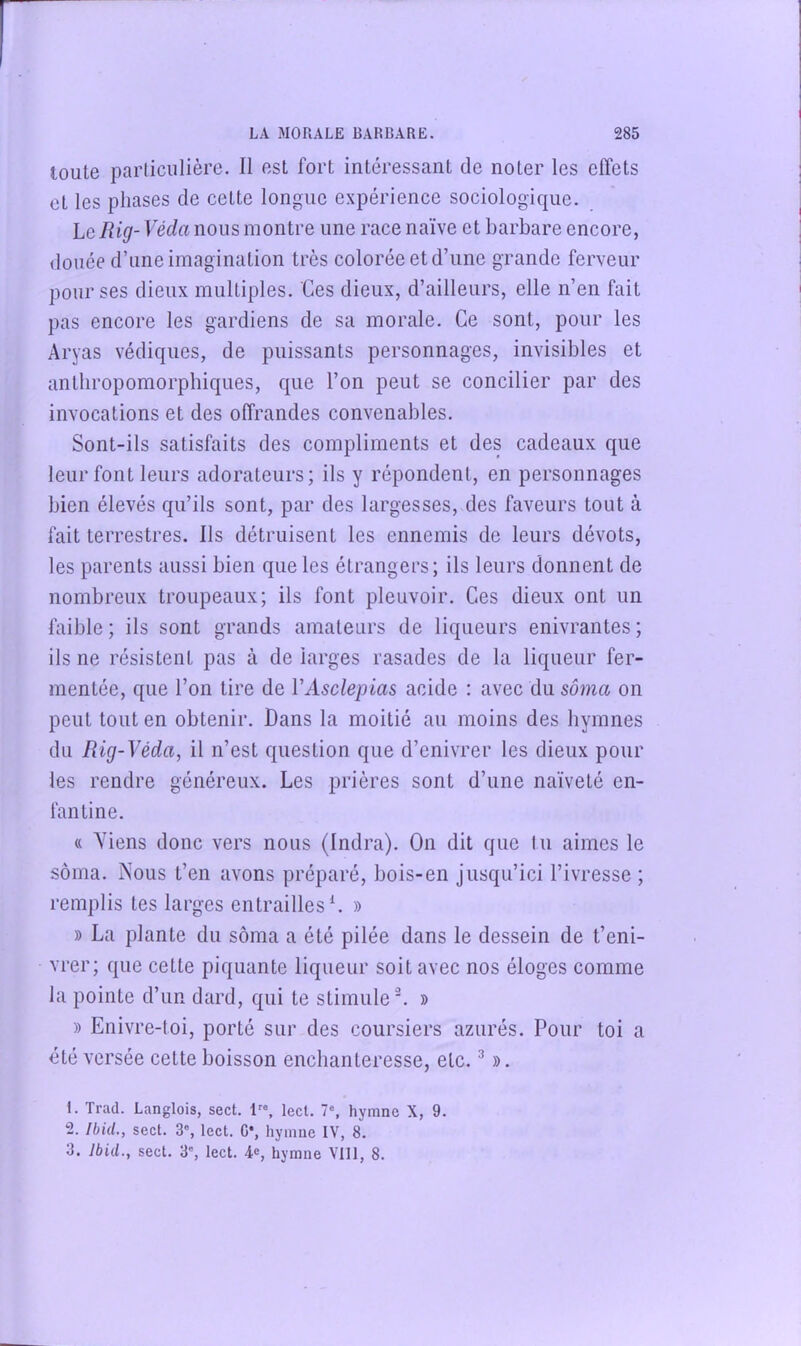 toute particulière. Il est fort intéressant de noter les effets et les phases de cette longue expérience sociologique. hcRig- Véda nous montre une race naïve et barbare encore, douée d’une imagination très colorée et d’une grande ferveur pour ses dieux multiples. Ces dieux, d’ailleurs, elle n’en fait pas encore les gardiens de sa morale. Ce sont, pour les Aryas védiques, de puissants personnages, invisibles et antliropomorpbiques, que l’on peut se concilier par des invocations et des offrandes convenables. Sont-ils satisfaits des compliments et des cadeaux que leur font leurs adorateurs; ils y répondent, en personnages bien élevés qu’ils sont, par des largesses, des faveurs tout à fait terrestres. Ils détruisent les ennemis de leurs dévots, les parents aussi bien que les étrangers; ils leurs donnent de nombreux troupeaux; ils font pleuvoir. Ces dieux ont un faible ; ils sont grands amateurs de liqueurs enivrantes ; ils ne résistent pas à de larges rasades de la liqueur fer- mentée, que l’on tire de VAsclepias acide : avec du sôma on peut tout en obtenir. Dans la moitié au moins des hymnes du Rig-Véda, il n’est question que d’enivrer les dieux pour les rendre généreux. Les prières sont d’une naïveté en- fantine. « Viens donc vers nous (Indra). On dit que tu aimes le sôma. A'ous t’en avons préparé, bois-en jusqu’ici l’ivresse ; remplis tes larges entrailles L » » La plante du sôma a été pilée dans le dessein de t’eni- vrer; que cette piquante liqueur soit avec nos éloges comme la pointe d’un dard, qui te stimule ^ » » Enivre-toi, porté sur des coursiers azurés. Pour toi a été versée cette boisson enchanteresse, etc. ^ ». 1. Trad. Langlois, sect. 1, lect. 7% hymne X, 9. 2. Ibid., sect. 3”, lect. G*, hymne IV, 8. 3. Ibid., sect. 3', lect. 4®, hymne Vlll, 8.