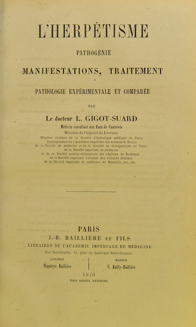 PATHOGÉNIE MANIFESTATIONS, TRAITEMENT PATHOLOGIE EXPÉRIMENTALE ET COMPARÉE PAR Le dociciir L. GIGOT-SUARD Médecin consultant aux Eaui de Cauterels Médecin de l'hôpital de Levroiix Membre lilulaire de la Société d'iiydi'ologie médicale de Paris Correspondant de l'Académie impériale des sciences de Rouen de la Société de médecine et de la Société de thérapeutique de Paris de la. Société impériale de médecine et de la Société médico-chirurgicale des hôpitaux de Bordeaux de la Société impériale liavraise des sciences diverses de la Société impériale de médecine de Marseille, etc., etc. PARIS J.-B. BAILLIÈRE et FILS LIBRAIRES DE L'ACADÉMIE IMPÉRIALE DE MÉDECINE Rue Hautcfeuille, 19, prbs du boulevard Saint-Germain LONDRES Ilippolyte Baillière M,;VDniD C. Bailly-Baillière 18 70 TOUS DROITS niCSERVÉS