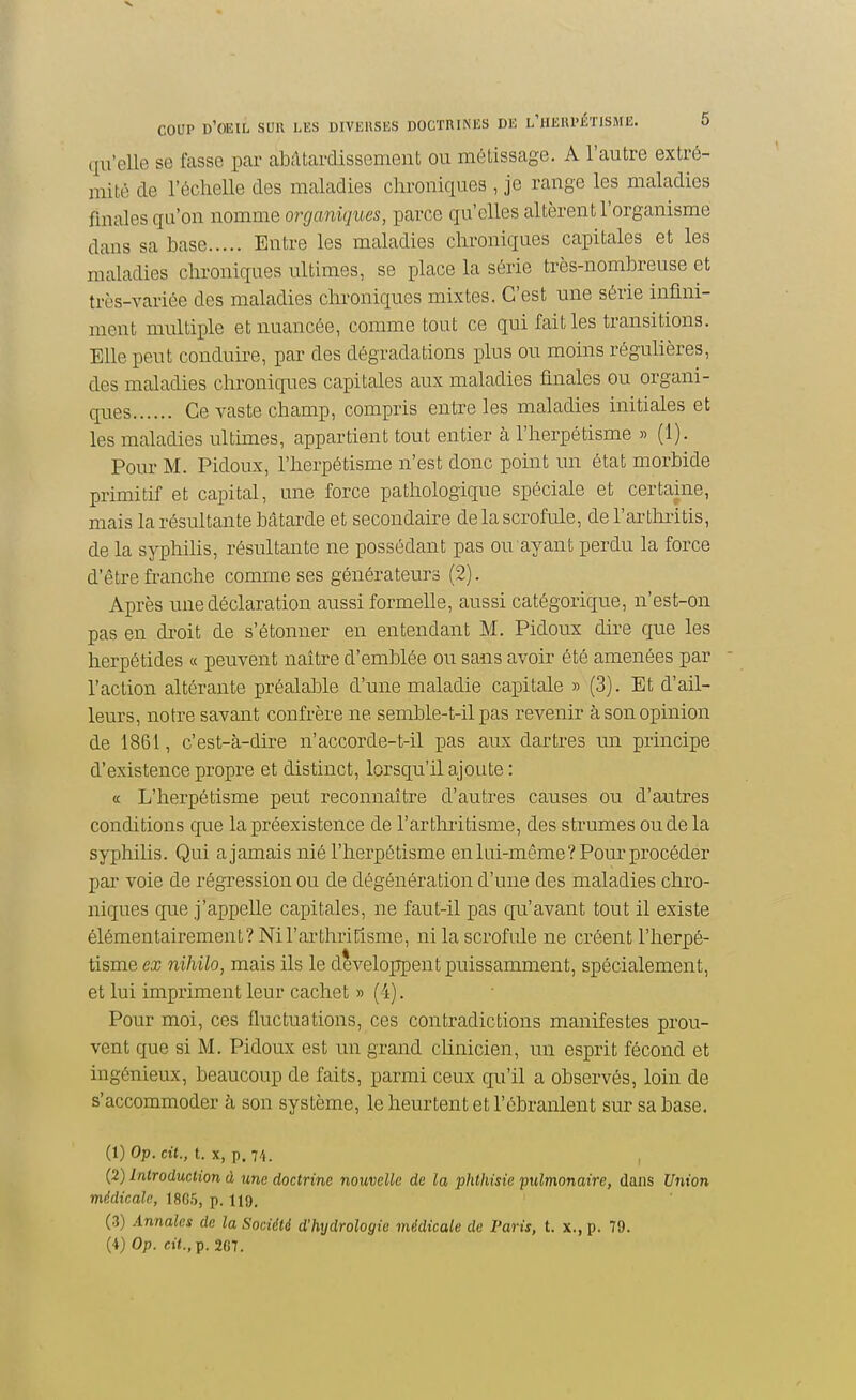 qu'elle se fasse par abcltardissement ou métissage. A l'autre extré- mité de l'écheUe des maladies chroniques , je range les maladies finales qu'on nomme organiques, parce qu'elles altèrent l'organisme dans sa base Entre les maladies chroniques capitales et les maladies chroniques ultimes, se place la série très-nombreuse et très-variée des maladies chroniques mixtes. C'est une série infini- ment multiple et nuancée, comme tout ce qui fait les transitions. Elle peut conduire, par des dégradations plus ou moins réguHères, des maladies chroniques capitales aux maladies finales ou organi- ques Ce vaste champ, compris entre les maladies initiales et les maladies ultimes, appartient tout entier à l'herpétisme » (1). Pour M. Pidoux, l'herpétisme n'est donc point un état morbide primitif et capital, une force pathologique spéciale et certaine, mais la résultante bâtarde et secondaire de la scrofule, de l'arthiitis, de la syphilis, résultante ne possédant pas ou ayant perdu la force d'être fi-anche comme ses générateurs (2). Après une déclaration aussi formelle, aussi catégorique, n'est-on pas en droit de s'étonner en entendant M. Pidoux dire que les herpétides « peuvent naître d'emblée ou sans avoir été amenées par l'action altérante préalable d'une maladie capitale » (3). Et d'ail- leurs, notre savant confrère ne semble-t-il pas revenir à son opinion de 1861, c'est-à-dire n'accorde-t-il pas aux dartres un principe d'existence propre et distinct, lorsqu'il ajoute : a L'herpétisme peut reconnaître d'autres causes ou d'autres conditions que la préexistence de l'arthiitisme, des strumes ou de la syphihs. Qui a jamais nié l'herpétisme en lui-même? Pour procéder par voie de régression ou de dégénération d'une des maladies chro- niques que j'appelle capitales, ne faut-il pas qu'avant tout il existe élémentairement? Nil'ai'thriEisme, ni la scrofule ne créent l'herpé- tisme ex nihilo, mais ils le développent puissamment, spécialement, et lui impriment leur cachet » (4). Pour moi, ces fluctuations, ces contradictions manifestes prou- vent que si M. Pidoux est un grand clinicien, un esprit fécond et ingénieux, beaucoup de faits, parmi ceux qu'il a observés, loin de s'accommoder à son système, le heurtent et l'ébranlent sur sa base. (1) Op. «■(., t. X, p. 74. (2) Inlroduclion à une doctrine nouvelle de la phthisie pulmonaire, dans Union médicale, 1865, p. 119, (3) Annales de la Société d'hydrologie médicale de Paris, t. x., p. 79. (4) Op. e»<.,p. 267.