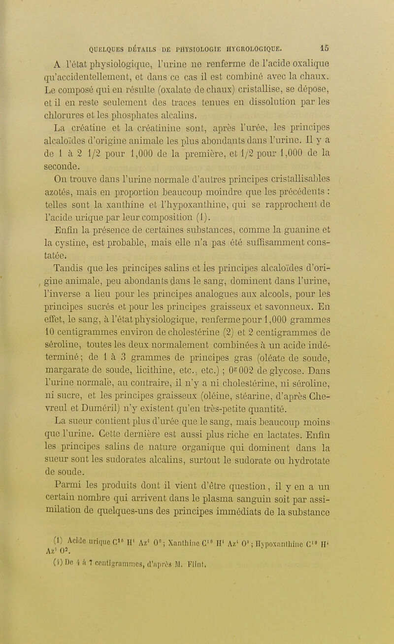 A l'état physiologique, l'urine ne renferme de l'acide oxalique qu'accidentellement, et dans ce cas il est combiné avec la chaux. Le composé qui en résulte (oxalate de chaux) cristallise, se dépose, et il en reste seulement des traces tenues en dissolution par les chlorures et les phosphates alcalins. La créatine et la créatinine sont, après l'urée, les principes alcaloïdes d'origine animale les plus abondants dans l'urine. Il y a de 1 à 2 1/2 pour 1,000 de la première, et 1/2 pour 1,000 de la seconde. On trouve dans l'urine normale d'autres principes cristallisables azotés, mais en proportion beaucoup moindre que les précédents : telles sont la xanthine et l'hypoxanthine, qui se rapprochent de l'acide urique par leur composition (1). Enfin la présence de certaines substances, comme la guanine et la cystine, est probable, mais elle n'a pas été suffisamment cons- tatée. Tandis que les principes salins et les principes alcaloïdes d'ori- , gine animale, peu abondants dans le sang, dominent dans l'urine, l'inverse a lieu pour les principes analogues aux alcools, pour les principes sucrés et pour les principes graisseux et savonneux. En efTet, le sang, à l'état physiologique, renferme pour 1,000 grammes 10 centigrammes environ de cholestérine (2) et 2 centigrammes de séroline, toutes les deux normalement combinées à un acide indé- terminé ; de 1 cà 3 grammes de principes gras (oléate de soude, margarate de soude, licithine, etc., etc.) ; 0^002 deglycose. Dans l'm'ine normale, au contraire, il n'y a ni cholestérine, ni séroline, ni sucre, et les principes graisseux (oléine, stéarine, d'après Che- vreul et Duméril) n'y existent qu'en très-petite quantité. La sueur contient plus d'urée que le sang, mais beaucoup moins que l'urine. Cette dernière est aussi plus riche en lactates. Enfin les principes salins de nature organique qui dominent dans la sueur sont les sudorates alcalins, surtout le sudorate ou hydrotate de soude. Parmi les produits dont il vient d'être question, il y en a un certain nombre qui arrivent dans le plasma sanguin soit par assi- milation de qnelques-uns des principes immédiats de la substance (1) Acide urique C»» IP Az'' 0; Xantiiiiic ÏV Az' 0'; Ilvpoxaiilliiiic C» H' Az' 02. Cl) 1)0 4 à 7 contigramiTics, d'aprùâ M. Fi in t.