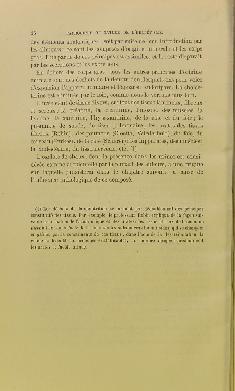 des éléments anatomiques , soit par suite de leur introduction par les aliments : ce sont les composés d'origine minérale-et les corps gras. Une partie de ces principes est assimilée, et le reste disparaît par les sécrétions et les excrétions. En dehors des corps gras, tous les autres principes d'origine animale sont des déchets de la dénutrition, lesquels ont pour voies d'expulsion l'appareil urinaire et l'appareil sudoripare. La choles- térine est éliminée par le foie, conune nous le verrons plus loin. L'urée vient de tissus divers, surtout des tissus lamineux, fibreux et séreux;'la créatine, la créatinine, l'inosite, des muscles; la leucine, la xanthine, l'hypoxantliine, de la rate et du foie; le pneumate de soude, du tissu pulmonaire; les urates des tissus fibreux (Robin), des poumons (Gloetta, Wiederhold), du foie, du cerveau (Parkes), de la rate (Scherer) ; les liippurates, des mus'fcles ; la cliolestérine, du tissu nerveux, etc. (1). L'oxalate de chaux, dont la présence dans les urines est consi- dérée comme accidentelle parla plupart des auteurs, a une origine sur laquelle j'insisterai dans le chapitre suivant, à cause de l'influence pathologique de ce composé. (1) Les déchets de la dénutrition se forment par dédoublement des principes constitutifs des tissus. Par exemple, le professeur Robin explique de la façon sui- vante la formation de l'acide urique et des urates : les tissus fibreux de l'économie s'assimilent dans l'acte de la nutrition les substances »ilbuminoïdes, qui se changent en géline, partie constituante de ces tissus ; dans l'acte de la désassimilation, la géline se dédouble en principes cristallisables, au nombre desquels prédominent les urates et l'acide urique.