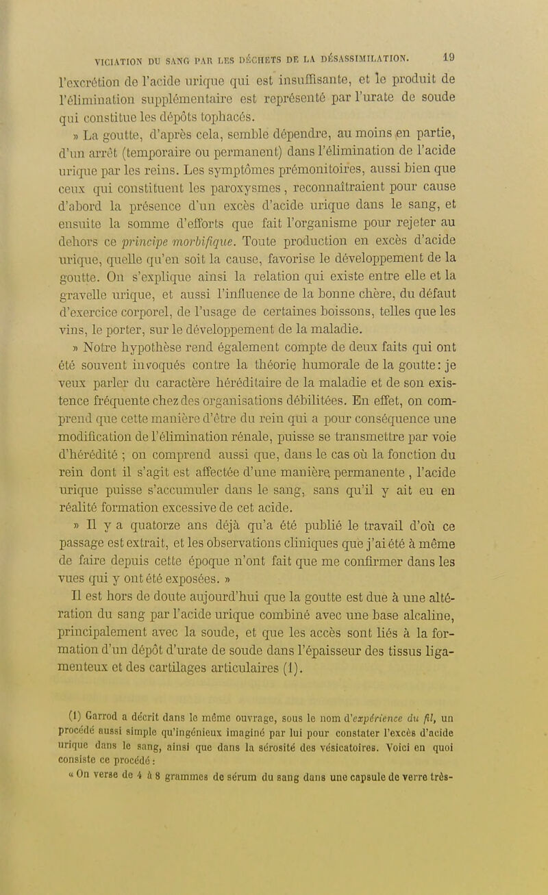 l'excrétion de l'acide nrigue qui est insuffisante, et le produit de l'élimination supplémentaire est représenté par l'urate de soude qui constitue les dépôts toijhacés. » La goutte, d'après cela, semble dépendre, au moins,en partie, d'un arrêt (temporaire on permanent) dans l'élimination de l'acide urique par les reins. Les symptômes prémonitoires, aussi bien que ceux qui constituent les paroxysmes, reconnaîtraient pour cause d'abord la présence d'nn excès d'acide urique dans le sang, et ensuite la somme d'efforts que fait l'organisme pour rejeter au dehors ce principe morbifique. Toute production en excès d'acide urique, quelle qu'en soit la cause, favorise le développement de la goutte. On s'explique ainsi la relation qui existe entre elle et la gravclle urique, et aussi l'influence de la bonne chère, du défaut d'exercice corporel, de l'usage de certaines boissons, telles que les vins, le porter, sur le développement de la maladie. » Notre hypothèse rend également compte de deux faits qui ont été souvent invoqués contre la théorie humorale delà goutte: je veux parler du caractère héréditaire de la maladie et de son exis- tence fréquente chez des organisations débilitées. En effet, on com- prend que cette manière d'être du rein qui a pour conséquence une modification de l'élimination rénale, puisse se transmettre par voie d'hérédité ; on comprend aussi que, dans le cas où la fonction du rein dont il s'agit est aiîectée d'une manière permanente , l'acide urique puisse s'accumuler dans le sang, sans qu'il y ait eu en réalité formation excessive de cet acide. » Il y a quatorze ans déjà qu'a été publié le travail d'où ce passage est extrait, et les observations cliniques que j'ai été à même de faire depuis cette époque n'ont fait que me confh-mer dans les vues qui y ont été exposées. » Il est hors de doute aujourd'hui que la goutte est due à une alté- ration du sang par l'acide urique combiné avec une base alcaline, principalement avec la soude, et que les accès sont liés à la for- mation d'un dépôt d'urate de soude dans l'épaisseur des tissus liga- menteux et des cartilages articulaires (1). (1) Garrod a décrit dans le môme ouvrage, sous le nom cVcxpérience du fil, un procédé aussi simple qu'ingénieux imaginé par lui pour constater l'excès d'acide urique dans le sang, ainsi que dans la sérosité des vésicatoires. Voici en quoi consiste ce procédé : « On verse do 4 ù 8 grammes do sérum du sang dans une capsule de verre trôs-