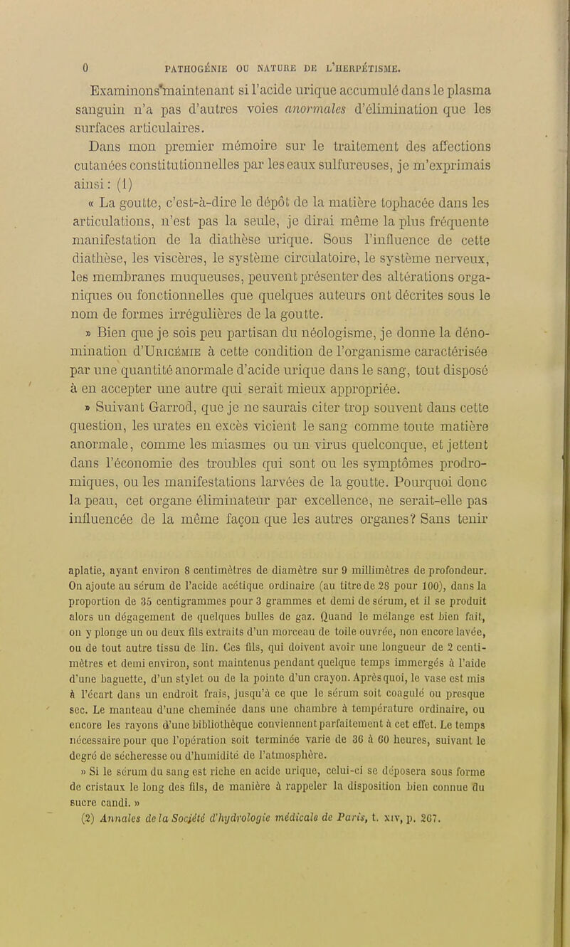 Bxaminons'maiiitenant si l'acide uriqiie accumulé dans le plasma sanguin n'a pas d'autres voies anormales d'élimination que les surfaces articulaires. Dans mon premier mémoire sur le traitement des affections cutanées constitutionnelles par les eaux sulfureuses, je m'exprimais ainsi : (1) « La goutte, c'est-à-dire le dépôt de la matière tophacée dans les articulations, n'est pas la seule, je dirai même la plus fréquente manifestation de la diatlièse urique. Sous l'influence de cette diatlièse, les viscères, le système circulatoire, le système nerveux, les membranes muqueuses, peuvent présenter des altérations orga- niques ou fonctionnelles que quelques auteurs ont décrites sous le nom de formes iiTégulières de la goutte. » Bien que je sois peu partisan du néologisme, je donne la déno- mination d'UnicÉMiE à cette condition de l'organisme caractérisée par une quantité anormale d'acide urique dans le sang, tout disposé à en accepter une autre qui serait mieux appropriée. » Suivant Garrod, que je ne saurais citer trop souvent dans cette question, les urates en excès vicient le sang comme toute matière anormale, comme les miasmes ou un virus quelconque, et jettent dans l'économie des troubles qui sont ou les symptômes prodro- miques, ou les manifestations larvées de la goutte. Pourquoi donc la peau, cet organe éliminateur par excellence, ue serait-elle pas influencée de la même façon que les autres organes? Sans tenir aplatie, ayant environ 8 centimètres de diamètre sur 9 millimètres de profondeur. On ajoute au sérum de l'acide acétique ordinaire (au titre de 28 pour 100), dans la proportion de 35 centigrammes pour 3 grammes et demi de sérum, et il se produit alors un dégagement de quelques Lulles de gaz. Quand le mélange est bien fait, on y plonge un ou deux flls extraits d'un morceau de toile ouvrée, non encore lavée, ou de tout autre tissu de lin. Ces ûls, qui doivent avoir une longueur de 2 centi- mètres et demi environ, sont maintenus pendant quelque temps immergés à l'aide d'une Laguette, d'un stylet ou de la pointe d'un crayon. Après quoi, le vase est mis à l'écart dans un endroit frais, jusqu'à ce que le sérum soit coagulé ou presque sec. Le manteau d'une cheminée dans une chambre à température ordinaire, ou encore les rayons d'une bibliothèque conviennent parfaitement à cet effet. Le temps nécessaire pour que l'opération soit terminée varie de 36 à 60 heures, suivant le degré de sécheresse ou d'humidité de l'atmosphère. » Si le sérum du sang est riche en acide urique, celui-ci se déposera sous forme de cristaux le long des fils, de manière à rappeler la disposition bien connue du sucre candi. » (2) Annales delà Société d'hydrologie médicale de Paris, t. xiv, p. 267.