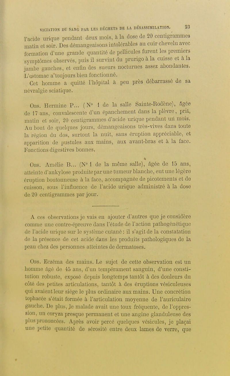 l'acide urique pendant deux mois, à la dose de 20 centigrammes matin et soir. Des démangeaisons intolérables au cuir chevelu avec formation d'une grande quantité de pellicules furent les premiers symptômes observés, puis il survint du prurigo à la cuisse et à la jambe gauches, et enfin des sueurs nocturnes assez abondantes. L'estomac a'toujours bien fonctionné. Cet homme a quitté l'hôpital à peu près débarrassé de sa névralgie sciatique. Ods. Hermine P... ( N 1 de la salle Sainte-Rodène), Agée de 17 ans, convalescente d'un épanchement dans la plèvre, prit, malin et soir, 20 centigrammes d'acide m^ique pendant un mois. Au bout de quelques jours, démangeaisons très-vives dans toute la région du dos, surtout la nuit, sans éruption appréciable, et apparition de ^justules aux mains, aux avant-bras et à la face. Fonctions digestives bonnes. K Obs. Amélie B... (N 1 de la même salle), âgée de 15 ans, atteinte d'ankylose produiteparune tumeur blanche, eut une légère éruption boutonneuse à la face, accompagnée de picotements et de cuisson, sous l'influence de l'acide urique administré à la dose de 20 centigrammes par jour. A ces observations je vais en ajouter d'autres que je considère comme une contre-épreuve dans l'étude de l'action pathogénétique de l'acide urique sur le système cutané : il s'agit de la constatation de la présence de cet acide dans les produits pathologiques de la peau chez des personnes atteintes de dermatoses. Obs. Eczéma des mains. Le sujet de cette observation est un homme âgé de 45 ans, d'un tempérament sanguin, d'une consti- tution robuste, exposé depuis longtemps tantôt à des douleurs du côté des petites articulations, tantôt à des éruptions vésiculeuses qui avaient leur siège le plus ordinaire aux mains. Une concrétion tophacée s'était formée à l'articulation moyenne de l'auriculau'e gauche. De plus, Jle malade avait une toux fréquente, de l'oppres- sion, rni coryza presque permanent et une angine glanduleuse des plus prononcées. Après avoir percé quelques vésicules, je plaçai une petite quantité de sérosité entre deux lames de verre, que