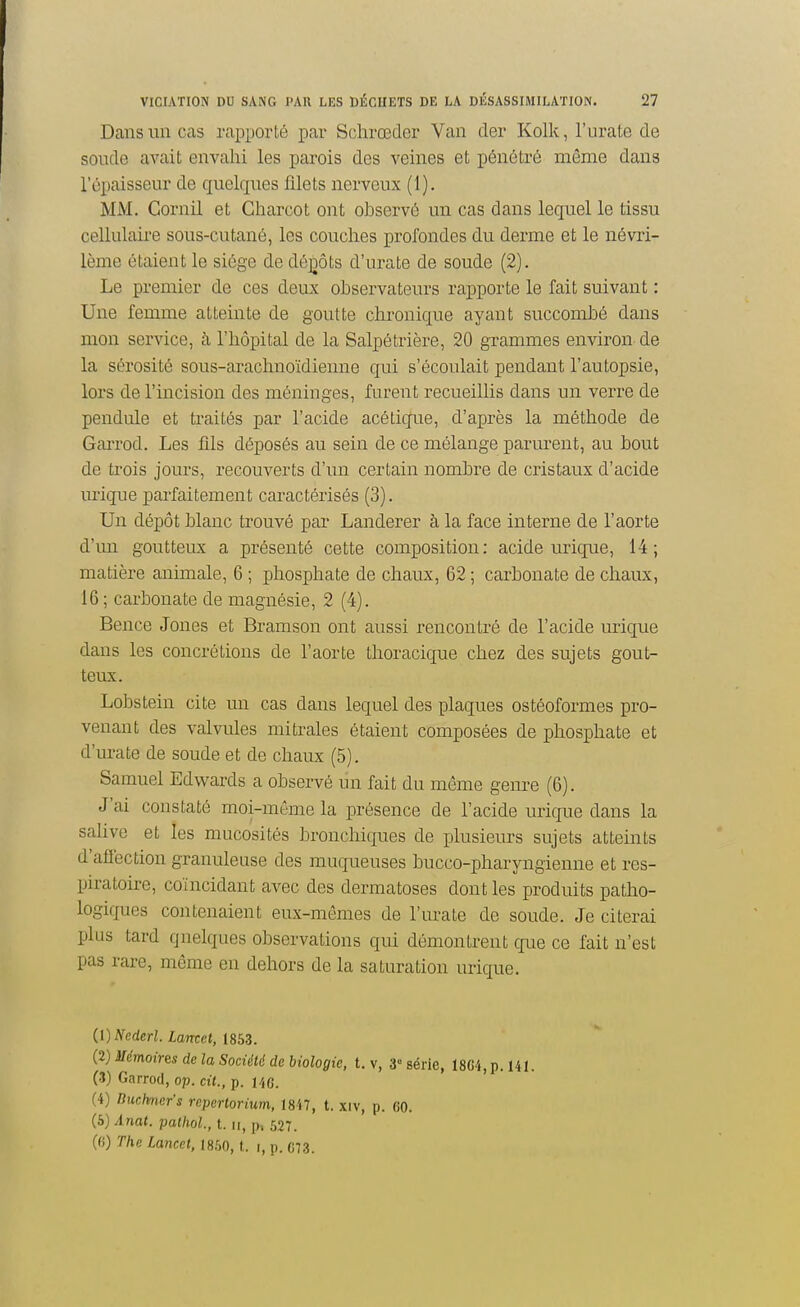 Dans un cas rapporté par Schrœder Van der Kolk, l'urate de soude avait envahi les parois des veines et pénétré même dans l'épaisseur de quelques ûlets nerveux (1). MM. Gornil et Charcot ont observé un cas dans lequel le tissu cellulaire sous-cutané, les couches profondes du derme et le névri- lème étaient le siège de déjDÔts d'urate de soude (2). Le premier de ces deux observateurs rapporte le fait suivant : Une femme atteinte de goutte clu'onique ayant succombé dans mon service, à l'hôpital de la Salpétrière, 20 grammes environ de la sérosité sous-arachnoïdienne qui s'écoulait pendant l'autopsie, lors de l'incision des méninges, furent recueillis dans un verre de pendule et traités par l'acide acétique, d'après la méthode de Garrod. Les fils déposés au sein de ce mélange parurent, au bout de trois jours, recouverts d'un certain nombre de cristaux d'acide urique parfaitement caractérisés (3). Un dépôt blanc trouvé par Landerer à la face interne de l'aorte d'un goutteux a présenté cette composition: acide urique, 14; matière animale, 6 ; phosphate de chaux, 62 ; carbonate de chaux, 16 ; carbonate de magnésie, 2 (4). Bence Jones et Bramson ont aussi rencontré de l'acide urique dans les concrétions de l'aorte thoracique chez des sujets gout- teux. Lobstein cite un cas dans lequel des plaques ostéoformes pro- venant des valvules mi traies étaient composées de phosphate et d'urate de soude et de chaux (5). Samuel Edwards a obsei-vé un fait du même genre (6). J'ai constaté moi-môme la présence de l'acide urique dans la salive et les mucosités bronchiques de plusieurs sujets atteints d'afi'ection granuleuse des muqueuses bucco-pharyngienne et res- piratoire, coïncidant avec des dermatoses dont les produits patho- logiques contenaient eux-mêmes de l'urate de soude. Je citerai plus tard quelques observations qui démontrent que ce fait n'est pas rare, même en dehors de la saturation urique. (1) Ncderl. Lamet, 1853. (2) Mémoires de la Société de biologie, t. v, 3° série, 1804, p. Ul. (3) Garrod, op. cit., p. i/jG. (4) Duchncr's rcpertorixim, 1847, t. xiv, p. (JO. {à)Anat. pathol, t. u, p, 527. (fi) The Lancet, im, \. i, p. 07,3.