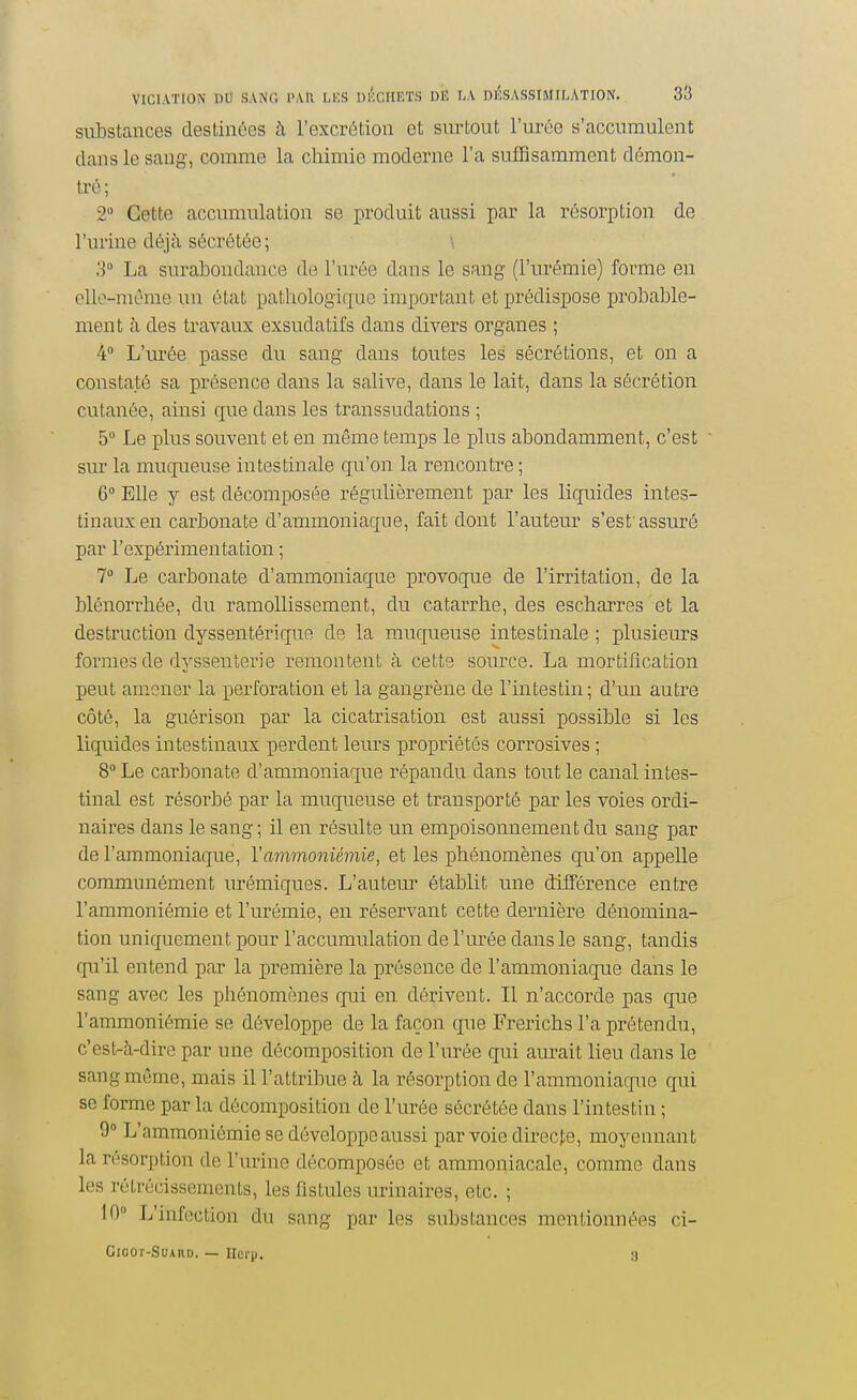 substances destinées à l'excrétion et surtout l'urée s'accumulent dans le sang, comme la chimie moderne l'a sufTisamment démon- tré; 2 Cette accumulation se produit aussi par la résorption de l'urine déjà sécrétée; \ 3° La surabondance de l'urée dans le sang (l'urémie) forme en elle-même un état pathologique important et prédispose probable- ment à des travaux exsudatifs dans divers organes ; 4° L'urée passe du sang dans toutes les sécrétions, et on a constaté sa présence dans la salive, dans le lait, dans la sécrétion cutanée, ainsi que dans les transsudations ; 5° Le plus souvent et en même temps le plus abondamment, c'est sur la muqueuse intestinale qu'on la rencontre ; 6° Elle y est décomposée régulièrement par les liquides intes- tinaux en carbonate d'ammoniaque, fait dont l'auteur s'est assuré par l'expérimentation ; 7 Le carbonate d'ammoniaque provoque de l'irritation, de la blénorrhée, du ramollissement, du catarrhe, des escharres et la destruction dyssentérique de la muqueuse intestinale ; plusieurs formes de dyssenterie remontent à cette source. La mortification peut amener la perforation et la gangrène de l'intestin; d'un autre côté, la guérison par la cicatrisation est aussi possible si les liquides intestinaux perdent leurs propriétés corrosives ; 8° Le carbonate d'ammoniaque répandu dans tout le canal intes- tinal est résorbé par la muqueuse et transporté par les voies ordi- naires dans le sang ; il en résulte un empoisonnement du sang par de l'ammoniaque, Yammoniémie, et les phénomènes qu'on appelle communément urémiques. L'auteur établit une différence entre l'ammoniémie et l'urémie, en réservant cette dernière dénomina- tion uniquement pour l'accumulation de l'urée dans le sang, tandis qu'il entend par la première la présence de l'ammoniaque dans le sang avec les phénomènes qui en dérivent. Il n'accorde pas que l'ammoniémie se développe de la façon que Frerichs l'a prétendu, c'est-à-dire par une décomposition de l'vn^ée qui aurait lieu dans le sang même, mais il l'attribue à la résorption de l'ammoniaque qui se forme par la décomposition de l'urée sécrétée dans l'intestin ; 9 L'ammoniémie se développe aussi par voie directe, moyennant la résorption de l'urine décomposée et ammoniacale, comme dans les rétrécissements, les fistules urinaires, etc. ; 10° L'infection du sang par les substances mentionnées ci- Cicor-SUARD. — Ilurp. 3